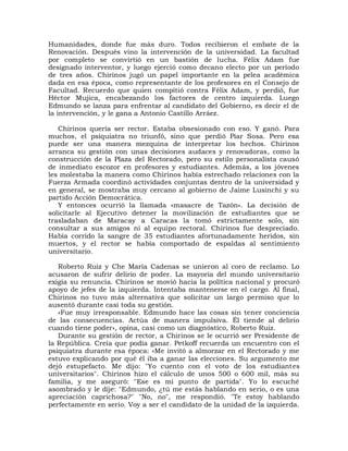 Humanidades, donde fue más duro. Todos recibieron el embate de la
Renovación. Después vino la intervención de la universidad. La facultad
por completo se convirtió en un bastión de lucha. Félix Adam fue
designado interventor, y luego ejerció como decano electo por un período
de tres años. Chirinos jugó un papel importante en la pelea académica
dada en esa época, como representante de los profesores en el Consejo de
Facultad. Recuerdo que quien compitió contra Félix Adam, y perdió, fue
Héctor Mujica, encabezando los factores de centro izquierda. Luego
Edmundo se lanza para enfrentar al candidato del Gobierno, es decir el de
la intervención, y le gana a Antonio Castillo Arráez.

   Chirinos quería ser rector. Estaba obsesionado con eso. Y ganó. Para
muchos, el psiquiatra no triunfó, sino que perdió Piar Sosa. Pero esa
puede ser una manera mezquina de interpretar los hechos. Chirinos
arranca su gestión con unas decisiones audaces y renovadoras, como la
construcción de la Plaza del Rectorado, pero su estilo personalista causó
de inmediato escozor en profesores y estudiantes. Además, a los jóvenes
les molestaba la manera como Chirinos había estrechado relaciones con la
Fuerza Armada coordinó actividades conjuntas dentro de la universidad y
en general, se mostraba muy cercano al gobierno de Jaime Lusinchi y su
partido Acción Democrática.
   Y entonces ocurrió la llamada «masacre de Tazón». La decisión de
solicitarle al Ejecutivo detener la movilización de estudiantes que se
trasladaban de Maracay a Caracas la tomó estrictamente solo, sin
consultar a sus amigos ni al equipo rectoral. Chirinos fue despreciado.
Había corrido la sangre de 35 estudiantes afortunadamente heridos, sin
muertos, y el rector se había comportado de espaldas al sentimiento
universitario.

   Roberto Ruiz y Che María Cadenas se unieron al coro de reclamo. Lo
acusaron de sufrir delirio de poder. La mayoría del mundo universitario
exigía su renuncia. Chirinos se movió hacia la política nacional y procuró
apoyo de jefes de la izquierda. Intentaba mantenerse en el cargo. Al final,
Chirinos no tuvo más alternativa que solicitar un largo permiso que lo
ausentó durante casi toda su gestión.
   «Fue muy irresponsable. Edmundo hace las cosas sin tener conciencia
de las consecuencias. Actúa de manera impulsiva. Él tiende al delirio
cuando tiene poder», opina, casi como un diagnóstico, Roberto Ruiz.
   Durante su gestión de rector, a Chirinos se le ocurrió ser Presidente de
la República. Creía que podía ganar. Petkoff recuerda un encuentro con el
psiquiatra durante esa época: «Me invitó a almorzar en el Rectorado y me
estuvo explicando por qué él iba a ganar las elecciones. Su argumento me
dejó estupefacto. Me dijo: "Yo cuento con el voto de los estudiantes
universitarios". Chirinos hizo el cálculo de unos 500 o 600 mil, más su
familia, y me aseguró: "Ese es mi punto de partida". Yo lo escuché
asombrado y le dije: "Edmundo, ¿tú me estás hablando en serio, o es una
apreciación caprichosa?" "No, no", me respondió. "Te estoy hablando
perfectamente en serio. Voy a ser el candidato de la unidad de la izquierda.
 