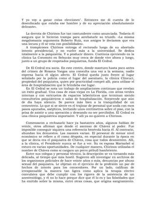 Y yo voy a ganar estas elecciones". Entonces me di cuenta de lo
desenfocado que estaba ese hombre y de su apreciación absolutamente
delirante».

   La derrota de Chirinos fue tan contundente como anunciada. Todavía él
asegura que le hicieron trampa para arrebatarle su triunfo. «La misma
megalomanía argumenta Roberto Ruiz, sus amigos le decíamos que era
una locura y él se veía con posibilidades».
   A trompicones Chirinos entrega el rectorado luego de su abortado
intento presidencial, y no vuelve más a la universidad. Se dedica
totalmente a la psiquiatría. Y a producir dinero. Continúa ejerciendo en la
clínica La Coromoto en Sebucán muy cerca de donde vive ahora y luego,
junto a un grupo de respetados psiquiatras, funda El Cedral.

   De El Cedral era socio. En este centro, donde mantuvo hasta poco antes
del crimen de Roxana Vargas una consulta una vez a la semana, nadie
expresa hacia él algún afecto. El Cedral queda justo frente al lugar
señalado por la policía como el lugar del asesinato, la clínica Clineuci,
propiedad del psiquiatra, quien por practicidad compró allí, para utilizar el
área de hospitalización que le brindaba ese lugar.
   En El Cedral se nota un trabajo de ampliaciones continuas que revelan
un éxito gradual. Una casa de esas viejas en La Florida, con áreas verdes
internas y con vericuetos de espacios laberínticos que terminan siendo
consultorios psiquiátricos o salas de hospitalización. Sorprende que aún
de día haya silencio. Se parece más bien a la tranquilidad de un
cementerio. Lo que sí se siente es el trajinar de personal que anda con esos
pasos apurados, asépticos, levitando unos centímetros sobre el piso, con la
prisa de asistir a una operación y deseando no ser percibidos. El Cedral es
una clínica psiquiátrica importante. Y allí ya no quieren a Chirinos.

   Comenzaron a rechazarlo hace ya bastantes años, algunos hablan de
veinte, otros afirman que desde el ascenso de Chávez al poder. Fue
imposible conseguir siquiera una referencia benévola hacia él. Al contrario,
abundan los denuestos. Las razones varían. El personal de menor nivel
económico se refiere a él como déspota, en especial durante la época en
que se decía era el psiquiatra de Chávez, cosa que todos desmienten. Allí,
a la clínica, el Presidente nunca se fue a ver. Su ex esposa Marisabel sí
estuvo en varias oportunidades. De cualquier manera, Chirinos utilizaba el
nombre de Chávez como si cargara un perro pitbull hambriento.
   Entre sus colegas y personal técnico, la descripción se va tornando más
delicada, al tiempo que más hostil. Sugieren allí investigar en archivos de
los organismos policiales de hace veinte años o más, denuncias por abuso
sexual del psiquiatra. Le objetan en el ejercicio de la profesión un par de
hechos de interés para los conocedores. Por un lado, califican de
irresponsable la manera tan ligera como aplica la terapia electro
convulsiva que debe cumplir con los rigores de la asistencia de un
anestesiólogo, y él no lo hace porque dice que él lo es y las falsedades que
ha emitido sobre la misma, entre otras cosas, que origina sangramiento.
 