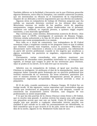 También difieren en la facilidad y frecuencia con la que Chirinos prescribe
algunos fármacos, entre ellos la clozapina, con nombre comercial Lecomex,
que sin menoscabar su eficacia en el tratamiento de la esquizofrenia,
requiere de un delicado y estricto seguimiento por sus efectos secundarios.
   Algunos otros ex compañeros de trabajo de Chirinos aseguran que «ha
sufrido un marcado deterioro cerebral en los últimos diez años».
Mencionan escenas en medio de los pasillos, envío de papelitos
amenazantes, rasgos paranoicos, peleas inadecuadas con el personal,
conflictos con médicos, en especial jóvenes, a quienes exigía respeto
narcisista, y una marcada agresividad.
   Hay cuentos que, como mínimo, demostrarían ausencia de decoro. «Aún
estando aquí el CICPC, investigando el asesinato de Roxana Vargas,
Chirinos estaba seduciendo a la hija de 22 años de una paciente de Delta
Amacuro que venía acompañando a su mamá».
   Pero todo es a título de comentario. Los trabajadores de El Cedral
muestran culpa y vergüenza cuando se les pregunta cómo es que si sabían
que Chirinos cometía esas tropelías, nunca lo acusaron. «Mientras el
denunciante narre violaciones o abusos a su psiquiatra, esa información
es parte del secreto profesional; cuando se les sugería que acudieran a
alguna autoridad, las pacientes se negaban», argumentan colegas de
Chirinos.
   Ciertamente, varias consultadas aún prefieren mantener sus
testimonios de abusadas como pesadillas enterradas en un inmenso foso
tapiado, al tiempo que ruegan la peor de las sentencias para Chirinos.
«Que se pudra en la cárcel», es lo más leve que se escucha.

   Admiten sus ex compañeros de trabajo, al igual que muchos, que
Chirinos es inteligente. Le atribuyen el don de la manipulación, tanto, que
aseguran haber conocido gente lesionada por su ejercicio profesional que
terminó convencida de su inocencia. En otras ocasiones, pacientes que
ante el mínimo intento de acusarlo desaparecían presas de pánico, o
mansamente regresaban arrepentidas de haberse atrevido a retar al
psiquiatra.

   El l2 de julio, cuando asesinaron a Roxana Vargas, El Cedral fue un
testigo mudo. Al día siguiente, varios esperaban que trascendiera alguna
noticia que involucrara al psiquiatra; así que rato después, cuando se
conocieron las acusaciones contra Chirinos, casi ninguno de sus
profesionales se sintió sorprendido.
   Y es que las dos puertas de la clínica Clineuci están frente a El Cedral,
que es mucho más grande. A ambos centros los separa una calle angosta
con pequeñas aceras que casi son un borde. Como El Cedral tiene una
amplia reja que permite a cualquier observador interno percibir con
claridad lo que sucede en la calle sin necesariamente ser identificado, es
fácil considerar que lo que ocurrió el l2 de julio, entre las siete y media y
diez de la noche, alguien lo vio. Realmente hubo más de uno.
 