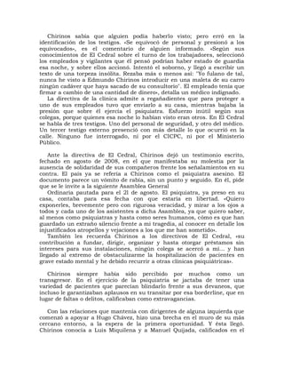 Chirinos sabía que alguien podía haberlo visto; pero erró en la
identificación de los testigos. «Se equivocó de personal y presionó a los
equivocados», es el comentario de alguien informado. «Según sus
conocimientos de El Cedral sobre el turno de los trabajadores, seleccionó
los empleados y vigilantes que él pensó podrían haber estado de guardia
esa noche, y sobre ellos accionó. Intentó el soborno, y llegó a escribir un
texto de una torpeza insólita. Rezaba más o menos así: "Yo fulano de tal,
nunca he visto a Edmundo Chirinos introducir en una maleta de su carro
ningún cadáver que haya sacado de su consultorio". El empleado tenía que
firmar a cambio de una cantidad de dinero», detalla un médico indignado.
   La directiva de la clínica admite a regañadientes que para proteger a
uno de sus empleados tuvo que enviarlo a su casa, mientras bajaba la
presión que sobre él ejercía el psiquiatra. Esfuerzo inútil según sus
colegas, porque quienes esa noche lo habían visto eran otros. En El Cedral
se habla de tres testigos. Uno del personal de seguridad, y otro del médico.
Un tercer testigo externo presenció con más detalle lo que ocurrió en la
calle. Ninguno fue interrogado, ni por el CICPC, ni por el Ministerio
Público.

    Ante la directiva de El Cedral, Chirinos dejó un testimonio escrito,
fechado en agosto de 2008, en el que manifestaba su molestia por la
ausencia de solidaridad de sus compañeros frente los señalamientos en su
contra. El país ya se refería a Chirinos como el psiquiatra asesino. El
documento parece un vómito de rabia, sin un punto y seguido. En él, pide
que se le invite a la siguiente Asamblea General
    Ordinaria pautada para el 2l de agosto. El psiquiatra, ya preso en su
casa, contaba para esa fecha con que estaría en libertad. «Quiero
exponerles, brevemente pero con rigurosa veracidad, y mirar a los ojos a
todos y cada uno de los asistentes a dicha Asamblea, ya que quiero saber,
al menos como psiquiatras y hasta como seres humanos, cómo es que han
guardado un extraño silencio frente a mi tragedia, al conocer en detalle los
injustificados atropellos y vejaciones a los que me han sometido».
    También les recuerda Chirinos a los directivos de El Cedral, «su
contribución a fundar, dirigir, organizar y hasta otorgar préstamos sin
intereses para sus instalaciones, ningún colega se acercó a mí... y han
llegado al extremo de obstaculizarme la hospitalización de pacientes en
grave estado mental y he debido recurrir a otras clínicas psiquiátricas».

   Chirinos siempre había sido percibido por muchos como un
transgresor. En el ejercicio de la psiquiatría se jactaba de tener una
variedad de pacientes que parecían blindarlo frente a sus devaneos, que
incluso le garantizaban aplausos en su transitar por esa borderline, que en
lugar de faltas o delitos, calificaban como extravagancias.

   Con las relaciones que mantenía con dirigentes de alguna izquierda que
comenzó a apoyar a Hugo Chávez, hizo una brecha en el muro de su más
cercano entorno, a la espera de la primera oportunidad. Y ésta llegó.
Chirinos conocía a Luis Miquilena y a Manuel Quijada, calificados en el
 