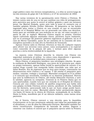 argot político como «los eternos conspiradores», y a ellos se acercó luego de
los dos intentos de golpe del 4 de febrero y el 27 de noviembre de 2002.

   Hay varias versiones de la aproximación entre Chávez y Chirinos. Él
mismo cuenta más de una en las que cambian sus roles de protagonismo,
pero pareciera que quien lo acercó al militar golpista y para ese entonces
preso, fue Manuel Quijada, quien ante todo lo puso en contacto con el
también golpista Hernán Grüber Odremán. El psiquiatra se las habría
ingeniado para visitar a Chávez en una ocasión en que se encontraba
recluido en el Hospital Militar era un procesado con todos sus derechos,
hasta para ser atendido por una molestia en un ojo, tal como sucedió y a
partir de allí, se explayó. Mientras Chávez seguía en prisión, Chirinos
siguió cultivando algunas amistades claves, pacientes suyos realmente,
que en el arranque del posterior gobierno ingresaron al gabinete; tal es el
caso de Héctor Ciavaldini, quien de ser miembro de la comisión del área
energética ascendió a lo más alto en Petróleos de Venezuela.
   Apenas Chávez salió en libertad, Chirinos se hizo de cualquier espacio
para ofrecer sus servicios como asesor, como acompañante y en especial
como conocedor de la psiquis del país, e incluso para abrir algunas
puertas a cierta intelectualidad de la izquierda.

   La manera como Chirinos describe la relación con Chávez con
seguridad molestaría al militar. Lo coloca como dependiente e ignorante,
aunque le concede su facilidad para comunicar y aprender.
   Hacia Chávez, el psiquiatra establece una estratégica relación. Se gana
la confianza de Marisabel Rodríguez, una joven de la provincia que, según
su propio testimonio, apenas había tenido la oportunidad de conocer a su
esposo Hugo cuando casi enseguida había concebido una niña que se
llamó Rosinés. Era de esperarse que en muy poco tiempo, comenzaran las
desavenencias entre Chávez y su esposa. Y allí estaba el psiquiatra para
mediar, consolar, trabajar y aconsejar. Marisabel consiguió en él la calidez
y el consuelo que necesitaba. Confiaba en su destreza profesional. Parecía
que ante la indiferencia de Chávez, allí estaba Edmundo Chirinos; y ante
la soledad, aparecía su compañía. Comentó la ex Primera Dama que en
una oportunidad, cuando tuvo que ser recluida en el Hospital de Clínicas
Caracas por una cefalea rumores de pasillos aseguraron que había sido
una golpiza recibida Chirinos estuvo solícito, pendiente de ella, hablando
con los doctores, «procurando todo lo que un buen amigo puede hacer,
cuando uno está en cama». Marisabel admite haber permanecido alguna
vez hasta 24 horas en la clínica de Chirinos, acompañada de su familia.
Hasta la fecha, manifiesta por él un silencio solidario, como tantas otras
pacientes.

    En el Ínterin, Chávez convocó a una elección para la Asamblea
Constituyente en la que terminaron saliendo casi todos los postulados por
el oficialismo, y uno de ellos fue Edmundo Chirinos. Marisabel también fue
electa constituyente. Compañeros de bancada de ambos, llegaron a
comentar con malicia el control que el psiquiatra ejercía sobre la Primera
 