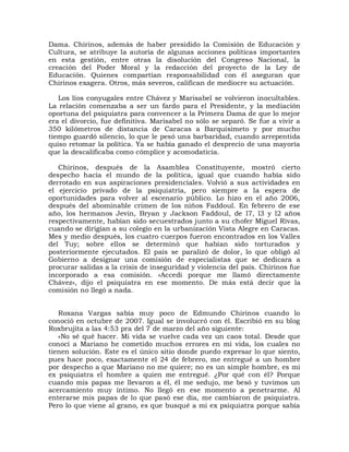 Dama. Chirinos, además de haber presidido la Comisión de Educación y
Cultura, se atribuye la autoría de algunas acciones políticas importantes
en esta gestión, entre otras la disolución del Congreso Nacional, la
creación del Poder Moral y la redacción del proyecto de la Ley de
Educación. Quienes compartían responsabilidad con él aseguran que
Chirinos exagera. Otros, más severos, califican de mediocre su actuación.

   Los líos conyugales entre Chávez y Marisabel se volvieron inocultables.
La relación comenzaba a ser un fardo para el Presidente, y la mediación
oportuna del psiquiatra para convencer a la Primera Dama de que lo mejor
era el divorcio, fue definitiva. Marisabel no sólo se separó. Se fue a vivir a
350 kilómetros de distancia de Caracas a Barquisimeto y por mucho
tiempo guardó silencio, lo que le pesó una barbaridad, cuando arrepentida
quiso retomar la política. Ya se había ganado el desprecio de una mayoría
que la descalificaba como cómplice y acomodaticia.

   Chirinos, después de la Asamblea Constituyente, mostró cierto
despecho hacia el mundo de la política, igual que cuando había sido
derrotado en sus aspiraciones presidenciales. Volvió a sus actividades en
el ejercicio privado de la psiquiatría, pero siempre a la espera de
oportunidades para volver al escenario público. Lo hizo en el año 2006,
después del abominable crimen de los niños Faddoul. En febrero de ese
año, los hermanos Jevin, Bryan y Jackson Faddoul, de l7, l3 y l2 años
respectivamente, habían sido secuestrados junto a su chofer Miguel Rivas,
cuando se dirigían a su colegio en la urbanización Vista Alegre en Caracas.
Mes y medio después, los cuatro cuerpos fueron encontrados en los Valles
del Tuy; sobre ellos se determinó que habían sido torturados y
posteriormente ejecutados. El país se paralizó de dolor, lo que obligó al
Gobierno a designar una comisión de especialistas que se dedicara a
procurar salidas a la crisis de inseguridad y violencia del país. Chirinos fue
incorporado a esa comisión. «Accedí porque me llamó directamente
Chávez», dijo el psiquiatra en ese momento. De más está decir que la
comisión no llegó a nada.


   Roxana Vargas sabía muy poco de Edmundo Chirinos cuando lo
conoció en octubre de 2007. Igual se involucró con él. Escribió en su blog
Roxbrujita a las 4:53 pra del 7 de marzo del año siguiente:
   «No sé qué hacer. Mi vida se vuelve cada vez un caos total. Desde que
conocí a Mariano he cometido muchos errores en mi vida, los cuales no
tienen solución. Este es el único sitio donde puedo expresar lo que siento,
pues hace poco, exactamente el 24 de febrero, me entregué a un hombre
por despecho a que Mariano no me quiere; no es un simple hombre, es mi
ex psiquiatra el hombre a quien me entregué. ¿Por qué con él? Porque
cuando mis papas me llevaron a él, él me sedujo, me besó y tuvimos un
acercamiento muy íntimo. No llegó en ese momento a penetrarme. Al
enterarse mis papas de lo que pasó ese día, me cambiaron de psiquiatra.
Pero lo que viene al grano, es que busqué a mi ex psiquiatra porque sabía
 