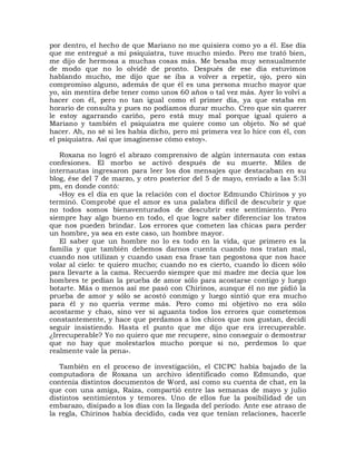 por dentro, el hecho de que Mariano no me quisiera como yo a él. Ese día
que me entregué a mi psiquiatra, tuve mucho miedo. Pero me trató bien,
me dijo de hermosa a muchas cosas más. Me besaba muy sensualmente
de modo que no lo olvidé de pronto. Después de ese día estuvimos
hablando mucho, me dijo que se iba a volver a repetir, ojo, pero sin
compromiso alguno, además de que él es una persona mucho mayor que
yo, sin mentira debe tener como unos 60 años o tal vez más. Ayer lo volví a
hacer con él, pero no tan igual como el primer día, ya que estaba en
horario de consulta y pues no podíamos durar mucho. Creo que sin querer
le estoy agarrando cariño, pero está muy mal porque igual quiero a
Mariano y también el psiquiatra me quiere como un objeto. No sé qué
hacer. Ah, no sé si les había dicho, pero mi primera vez lo hice con él, con
el psiquiatra. Así que imagínense cómo estoy».

   Roxana no logró el abrazo comprensivo de algún internauta con estas
confesiones. El morbo se activó después de su muerte. Miles de
internautas ingresaron para leer los dos mensajes que destacaban en su
blog, ése del 7 de marzo, y otro posterior del 5 de mayo, enviado a las 5:3l
pm, en donde contó:
   «Hoy es el día en que la relación con el doctor Edmundo Chirinos y yo
terminó. Comprobé que el amor es una palabra difícil de descubrir y que
no todos somos bienaventurados de descubrir este sentimiento. Pero
siempre hay algo bueno en todo, el que logre saber diferenciar los tratos
que nos pueden brindar. Los errores que cometen las chicas para perder
un hombre, ya sea en este caso, un hombre mayor.
   El saber que un hombre no lo es todo en la vida, que primero es la
familia y que también debemos darnos cuenta cuando nos tratan mal,
cuando nos utilizan y cuando usan esa frase tan pegostosa que nos hace
volar al cielo: te quiero mucho; cuando no es cierto, cuando lo dicen sólo
para llevarte a la cama. Recuerdo siempre que mi madre me decía que los
hombres te pedían la prueba de amor sólo para acostarse contigo y luego
botarte. Más o menos así me pasó con Chirinos, aunque él no me pidió la
prueba de amor y sólo se acostó conmigo y luego sintió que era mucho
para él y no quería verme más. Pero como mi objetivo no era sólo
acostarme y chao, sino ver si aguanta todos los errores que cometemos
constantemente, y hace que perdamos a los chicos que nos gustan, decidí
seguir insistiendo. Hasta el punto que me dijo que era irrecuperable.
¿Irrecuperable? Yo no quiero que me recupere, sino conseguir o demostrar
que no hay que molestarlos mucho porque si no, perdemos lo que
realmente vale la pena».

   También en el proceso de investigación, el CICPC había bajado de la
computadora de Roxana un archivo identificado como Edmundo, que
contenía distintos documentos de Word, así como su cuenta de chat, en la
que con una amiga, Raiza, compartió entre las semanas de mayo y julio
distintos sentimientos y temores. Uno de ellos fue la posibilidad de un
embarazo, disipado a los días con la llegada del período. Ante ese atraso de
la regla, Chirinos había decidido, cada vez que tenían relaciones, hacerle
 