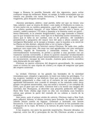 tragar a Roxana la pastilla llamada «del día siguiente», para evitar
cualquier riesgo de embarazo. Raiza, su amiga, le había aconsejado que no
tomara esa pastilla con tanta frecuencia, y Roxana le dijo que fingía
tragársela, para después escupirla.

   «Asesino psicópata, jódete»; «mal parido, debe ser que no tienes una
hija, cabrón»; «que se muera de dolor»; «con razón el Chaburro es como es,
si esta joyita era su médico psiquiatra, ¿qué tal?»; «ojalá lo pagues caro»;
«ese crimen quedará impune, el viejo baboso moverá cielo y tierra, ¡ya
verán!»; «sádico asesino»; «75 años y pasarás a la historia como un perro...
bravo Edmundo, te la comiste desgraciado!»; «que siga tratando a Chávez
que lo que terminó fue loco»; «este tipo es el Hannibal Lecter venezolano, lo
único que le falta es ser caníbal, esto es de película»; «de candidato
presidencial a psiquiatra del mayor loco del país y ahora asesino, qué
inteligente Marisabel, se le escapó a tiempo»; «que lo manden a la cárcel de
La Planta en hilo dental»; «déjenlo libre a ver si mata a Hugo».
   Llovieron comentarios en Internet contra Chirinos. De cada cien, podía
aparecer uno como éste: «No sean tan mal agradecidos con este eminente
científico, orgullo de Venezuela y camarada resteao. Por su fibra
extremadamente humanista, se prestó a ayudar a una paciente con un
trastorno suicida irreversible, y ahora lo quieren manchar involucrándolo
en un suicidiohomicidio porque lamentablemente esa paciente buscaba en
su inconsciente, escapar de este mundo. Justicia para nuestro científico
más destacado de este siglo!».
   Chirinos no parece enterarse del desprecio generalizado. Se comporta
como si viviera en una cúpula de cristal y es capaz de asegurar que goza
del respeto universal.


   La verdad, Chirinos se ha gozado las bondades de la sociedad
venezolana que, cómplice o ignorante, lo trató con todos los privilegios. Y a
las mujeres, también se las disfrutó. Casi que convertido en leyenda, es
obligado preguntarle a ellas cuál es el encanto de ese personaje, poco
agraciado físicamente aun cuando él siempre se ha valorado como «muy
guapo» con gestos amanerados, una voz nasal y ciceante, y un complejo de
calvo, que es peor que ser calvo. Chirinos trae a la mente esa imagen del
novelista Jim Thompson, al describir una pequeña población del Upper
State New York: «Había algo triste en ella: me recordaba esos hombres
calvos que peinan la parte del costado de su cabeza a través de la
coronilla».
   Aún joven, ante el primer atisbo de calvicie, Chirinos viajó a New York
para adquirir Athena, el último invento para frenarla. Su miedo a perder
cabello atentó contra su higiene. Comenzó a lavárselo con menos
frecuencia. Y se hizo un injerto. El pánico a la calvicie se fue juntando con
el disgusto de la vejez. El botox y la tintura de pelo fueron su compañía
constante.
   A las mujeres, eso poco ha parecido importarles. Durante décadas, en
especial, entre los 80 y principios de los 90, Chirinos acudía a cuanto
 