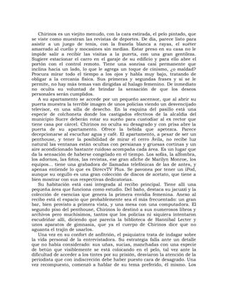 Chirinos es un viejito menudo, con la cara estirada, el pelo pintado, que
se viste como muestran las revistas de deportes. De día, parece listo para
asistir a un juego de tenis, con la franela blanca a rayas, el suéter
amarrado al cuello y mocasines sin medias. Estar preso en su casa no le
impide salir a recibir las visitas a la puerta, con una gran gentileza.
Sugiere estacionar el carro en el garaje de su edificio y para ello abre el
portón con el control remoto. Tiene una sonrisa casi permanente que
inclina hacia un lado, lo que le agrega un toque de cinismo, ¿o maldad?
Procura mirar todo el tiempo a los ojos y habla muy bajo, tratando de
obligar a la cercanía física. Sus primeras y segundas frases y si se le
permite, no hay más temas van dirigidas al halago femenino. De inmediato
no oculta su voluntad de brindar la sensación de que los deseos
personales serán cumplidos.
    A su apartamento se accede por un pequeño ascensor, que al abrir su
puerta muestra la terrible imagen de unos policías viendo un desvencijado
televisor, en una silla de desecho. En la esquina del pasillo está una
especie de colchoneta donde los castigados efectivos de la alcaldía del
municipio Sucre deberán rotar su sueño para custodiar al ex rector que
tiene casa por cárcel. Chirinos no oculta su desagrado y con prisa abre la
puerta de su apartamento. Ofrece la bebida que apetezca. Parece
decepcionarse al escuchar agua y café. El apartamento, a pesar de ser un
penthouse, y tener la posibilidad de mirar el cerro Ávila, no recibe luz
natural las ventanas están ocultas con persianas y gruesas cortinas y un
aire acondicionado bastante ruidoso acompaña cada área. Es un lugar que
da la sensación de haberse congelado en el tiempo. Los sofás, la alfombra,
los adornos, las fotos, las revistas, ese gran afiche de Marilyn Monroe, los
equipos... tiene una grabadora de llamadas telefónicas de las de antes, y
apenas entiende lo que es DirecvTV Plus. Se pavonea por tener un iPod,
aunque su orgullo es una gran colección de discos de acetato, que tiene a
bien mostrar con sus respectivas dedicatorias.
    Su habitación está casi integrada al recibo principal. Tiene allí una
pequeña área que funciona como estudio. Del baño, destaca su jacuzzi y la
colección de esencias que genera la primera envidia femenina. Anexo al
recibo está el espacio que probablemente sea el más frecuentado: un gran
bar, bien provisto a primera vista, y una mesa con una computadora. El
segundo piso del penthouse, Chirinos lo destinó a sus numerosos libros y
archivos pero muchísimos, tantos que los policías ni siquiera intentaron
escudriñar allí, diciendo que parecía la biblioteca de Hannibal Lecter y
unos aparatos de gimnasia, que ya el cuerpo de Chirinos dice que no
aguanta el trajín de usarlos.
    Una vez en su confort de anfitrión, el psiquiatra trata de indagar sobre
la vida personal de la entrevistadora. Su estrategia falla ante un detalle
que no había considerado: sus uñas, sucias, manchadas con una especie
de betún que visiblemente se está colocando en el pelo, tal vez ante la
dificultad de acceder a los tintes por su prisión, desviaron la atención de la
periodista que con indiscreción debe haber puesto cara de desagrado. Una
vez recompuesto, comenzó a hablar de su tema preferido, él mismo. Los
 