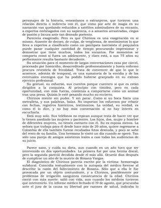 personajes de la historia, venezolanos o extranjeros, que tuvieron una
relación directa o indirecta con él, que como por arte de magia en su
narración van quedando reducidos a satélites admiradores de su encanto,
a expertos embriagados con su sapiencia, o a amantes arrastradas, ciegas
de pasión y locura ante tan deseado portento.
    Pareciera exagerado. Pero es que Chirinos es una exageración en sí
mismo. Ausente de decoro, de culpa, de vergüenza, de sentimientos lo que
lleva a expertos a clasificarlo como un psicópata narcisista el psiquiatra
puede pasar cualquier cantidad de tiempo procurando impresionar y
demostrar que tiene muchos, todos los encantos. Por momentos se
comporta como si fuera un adolescente, y claro está, a sus 75 años su
performance resulta bastante decadente.
    Su situación para el momento de largas conversaciones casa por cárcel,
procesado por homicidio, desacreditado profesionalmente y hasta enfermo
procura revestirla de frivolidad. Trata de convencer de que lo que le
acontece, además de temporal, es una sumatoria de la envidia y de los
eventuales enemigos que ha podido haberse granjeado en su exitoso
ejercicio profesional.
    Su gestual, su esfuerzo, sus cuentos porque cuentero sí que es están
dirigidos a la conquista. Al principio con timidez, pero en cada
oportunidad, con más fuerza, comienza a comportarse como un animal
tras una presa. Quizás le esté pesando mucho su encierro.
    Chirinos miente sin pudor. Y sin parar. Como si su boca fuera una
metralleta, y sus palabras, balas. No importan los esfuerzos por rebatir
con fechas, registros históricos, testimonios. La verdad, su verdad, es
como él lo dice, y no hay más conversación si no hay interés en
escucharla.
    Está muy solo. Sus teléfonos no repican aunque trata de hacer ver que
lo tienen asediado las mujeres y pacientes. Los hijos, dos, mujer y hombre
de diferentes mujeres, no tienen contacto con él. Su ex esposa menos. La
señora que trabaja para él desde hace más de 20 años, quiere regresarse a
Colombia de ella también fueron recabadas fotos desnuda, y poco se sabe
del resto de su familia. Una hermana lo visitó un día cuando se operó. Tan
sólo una pareja de amigos asistieron leales a casi todas las audiencias de
su juicio.

   Parece sano, y cuida su dieta, aun cuando en un año tuvo que ser
intervenido en dos oportunidades. La primera fue por una hernia discal,
pero la segunda pareció decidida desde el más allá. Ocurrió días después
de cumplirse un año de la muerte de Roxana Vargas.
   El diagnóstico de Chirinos parecía escrito por la víctima: hemorragia
subdural. Coincidía textualmente con la autopsia del médico forense al
describir la razón del fallecimiento de Roxana. Sólo que a ella le fue
provocada por un objeto contundente, y a Chirinos, posiblemente por
problemas de irrigación sanguínea consecuencia de la edad. Chirinos
corrió con más suerte: salió con vida, aun cuando los médicos tuvieron
que intervenirlo. Un informe médico fechado el l9 de agosto, que procuraba
ante el juez de la causa su libertad por razones de salud, indicaba lo
 
