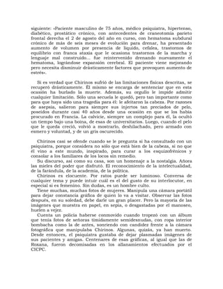 siguiente: «Paciente masculino de 75 años, médico psiquiatra, hipertenso,
diabético, prostático crónico, con antecedentes de craneotomía parieto
frontal derecha el 2 de agosto del año en curso, con hematoma subdural
crónico de más de seis meses de evolución para drenar, ha presentado
aumento de volumen por presencia de líquido, cefalea, trastornos de
equilibrio con franca ataxia que le ocasiona trastornos de la marcha y
lenguaje mal construido... fue reintervenido drenando nuevamente el
hematoma, lográndose expansión cerebral. El paciente viene mejorando
pero necesita disminuir drásticamente factores que provoquen aumento de
estrés».

   Si es verdad que Chirinos sufrió de las limitaciones físicas descritas, se
recuperó drásticamente. Él mismo se encarga de sentenciar que en esta
ocasión ha burlado la muerte. Además, su orgullo le impide admitir
cualquier limitación. Sólo una secuela le quedó, pero tan importante como
para que haya sido una tragedia para él: le afeitaron la cabeza. Por razones
de asepsia, salieron para siempre sus injertos tan preciados de pelo,
poseídos durante casi 40 años desde una ocasión en que se los había
procurado en Francia. La calvicie, siempre un complejo para él, la ocultó
un tiempo bajo una boina, de esas de universitarios. Luego, cuando el pelo
que le queda creció, volvió a mostrarlo, deshilachado, pero armado con
esmero y voluntad, y de un gris oscurecido.

   Chirinos casi se ofende cuando se le pregunta si ha consultado con un
psiquiatra, porque considera no sólo que está bien de la cabeza, si no que
él vino a este mundo, inspirado, para curar a los esquizofrénicos y
consolar a los familiares de los locos sin remedio.
   Su discurso, así como su casa, son un homenaje a la nostalgia. Añora
las mieles del poder que disfrutó. El reconocimiento de la intelectualidad,
de la farándula, de la academia, de la política.
   Chirinos es elocuente. Por ratos puede ser luminoso. Conversa de
cualquier tema y puede intuir cuál es el del gusto de su interlocutor, en
especial si es femenino. Sin dudas, es un hombre culto.
   Tiene muchas, muchas fotos de mujeres. Manipula una cámara portátil
para dejar constancia gráfica de quien lo va a visitar. Observar las fotos
después, en su soledad, debe darle un gran placer. Pero la mayoría de las
imágenes que muestra en papel, en sepia, o desgastadas por el manoseo,
huelen a vejez.
   Cuenta un policía haberse conmovido cuando tropezó con un álbum
que tenía fotos de señoras tímidamente semidesnudas, con ropa interior
bombacha como la de antes, sonriendo con candidez frente a la cámara
fotográfica que manipulaba Chirinos. Algunas, quizás, ya han muerto.
Desde entonces, el psiquiatra gustaba de dejar plasmadas imágenes de
sus pacientes y amigas. Centenares de esas gráficas, al igual que las de
Roxana, fueron decomisadas en los allanamientos efectuados por el
CICPC.
 