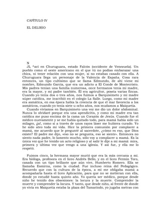 CAPÍTULO IV

  EL DELIRIO




   N
   JL ^ací en Churuguara, estado Falcón (occidente de Venezuela). Un
pueblo como el oeste americano en el que tú no podías embarazar una
chica, ni tener relación con una mujer, si no estabas casado con ella. A
Churuguara llega un personaje de la Valencia de España. Cosa rara
entonces, un tipo cultísimo que se llama Edmundo, de ahí viene mi
nombre, Edmundo García, que era un adicto a El Conde de Montecristo.
Mis padres tenían una familia numerosa, once hermanos tenía mi madre,
era la mayor, y mi padre también. Él era agricultor, poseía varias fincas.
Cuando yo tenía dos o tres años, nos fuimos a Barquisimeto y mi madre
súper católica, me inscribió en el colegio La Salle. Luego, como mi madre
era asmática, en esa época había la creencia de que el mar favorecía a los
asmáticos, cuando yo tenía siete u ocho años, nos mudamos a Maiquetía.
   Cuando vivíamos en Barquisimeto una vez me dio un dolor abdominal.
Nunca lo olvidaré porque era una apendicitis, y como mi madre era tan
católica me puso encima de la cama un Corazón de Jesús. Cuando fue el
médico nuevamente y se me había quitado todo, para mamá había sido un
milagro, ¡ja!, como si a través de unos rayos láser me hubiera curado. Yo
he sido ateo toda mi vida. Hice la primera comunión por complacer a
mamá, me acuerdo que le pregunté al sacerdote, ¿cómo es eso, que Dios
existe? El padre me dijo, «eso no se pregunta, eso se siente». Entonces no
siento nada padre, lo lamento mucho, sólo voy a complacer a mamá. Es la
única vez que he tenido un acto religioso y al salir le dije a mi mamá: mira,
primera y última vez que vengo a una iglesia. Y así fue, y ella me lo
respetó.

   Fuimos cinco, la hermana mayor murió que era la más cercana a mí.
Era bióloga, profesora en el liceo Andrés Bello, y en el liceo Fermín Toro,
casada con un tipo brillante que aún vive, Humberto Romero. Ella se
llamaba Esmirna, como la ciudad. Fue incluso reina del Pedagógico.
Recuerdo que con la cultura de la época, a mí me obligaba mamá a
acompañarla hasta el liceo Aplicación, para que no se metieran con ella,
donde yo estudié hasta quinto año. Yo quería ser médico, porque desde
niño he tenido dos obsesiones: la locura y la muerte. Comprender la
muerte y comprender la locura. Y tanto, que desde niño, al frente de donde
yo vivía en Maiquetía estaba la plaza del Tamarindo, yo jugaba metras con
 