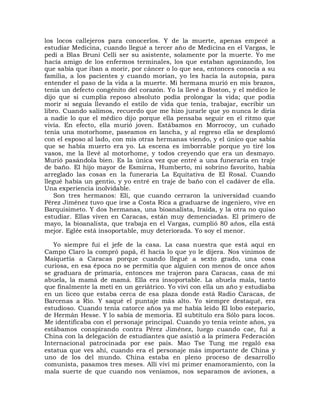 los locos callejeros para conocerlos. Y de la muerte, apenas empecé a
estudiar Medicina, cuando llegué a tercer año de Medicina en el Vargas, le
pedí a Blas Bruni Celli ser su asistente, solamente por la muerte. Yo me
hacía amigo de los enfermos terminales, los que estaban agonizando, los
que sabía que iban a morir, por cáncer o lo que sea, entonces conocía a su
familia, a los pacientes y cuando morían, yo les hacía la autopsia, para
entender el paso de la vida a la muerte. Mi hermana murió en mis brazos,
tenía un defecto congénito del corazón. Yo la llevé a Boston, y el médico le
dijo que si cumplía reposo absoluto podía prolongar la vida; que podía
morir si seguía llevando el estilo de vida que tenía, trabajar, escribir un
libro. Cuando salimos, recuerdo que me hizo jurarle que yo nunca le diría
a nadie lo que el médico dijo porque ella pensaba seguir en el ritmo que
vivía. En efecto, ella murió joven. Estábamos en Morrocoy, un cuñado
tenía una motorhome, paseamos en lancha, y al regreso ella se desplomó
con el esposo al lado, con mis otras hermanas viendo, y el único que sabía
que se había muerto era yo. La escena es imborrable porque yo tiré los
vasos, me la llevé al motorhome, y todos creyendo que era un desmayo.
Murió pasándola bien. Es la única vez que entré a una funeraria en traje
de baño. El hijo mayor de Esmirna, Humberto, mi sobrino favorito, había
arreglado las cosas en la funeraria La Equitativa de El Rosal. Cuando
llegué había un gentío, y yo entré en traje de baño con el cadáver de ella.
Una experiencia inolvidable.
    Son tres hermanos: Elí, que cuando cerraron la universidad cuando
Pérez Jiménez tuvo que irse a Costa Rica a graduarse de ingeniero, vive en
Barquisimeto. Y dos hermanas, una bioanalista, Iraida, y la otra no quiso
estudiar. Ellas viven en Caracas, están muy demenciadas. El primero de
mayo, la bioanalista, que trabaja en el Vargas, cumplió 80 años, ella está
mejor. Eglée está insoportable, muy deteriorada. Yo soy el menor.

   Yo siempre fui el jefe de la casa. La casa nuestra que está aquí en
Campo Claro la compró papá, él hacía lo que yo le dijera. Nos vinimos de
Maiquetía a Caracas porque cuando llegué a sexto grado, una cosa
curiosa, en esa época no se permitía que alguien con menos de once años
se graduara de primaria, entonces me trajeron para Caracas, casa de mi
abuela, la mamá de mamá. Ella era insoportable. La abuela mala, tanto
que finalmente la metí en un geriátrico. Yo viví con ella un año y estudiaba
en un liceo que estaba cerca de esa plaza donde está Radio Caracas, de
Barcenas a Río. Y saqué el puntaje más alto. Yo siempre destaqué, era
estudioso. Cuando tenía catorce años ya me había leído El lobo estepario,
de Hermán Hesse. Y lo sabía de memoria. El subtítulo era Sólo para locos.
Me identificaba con el personaje principal. Cuando yo tenía veinte años, ya
estábamos conspirando contra Pérez Jiménez, luego cuando cae, fui a
China con la delegación de estudiantes que asistió a la primera Federación
Internacional patrocinada por ese país. Mao Tse Tung me regaló esa
estatua que ves ahí, cuando era el personaje más importante de China y
uno de los del mundo. China estaba en pleno proceso de desarrollo
comunista, pasamos tres meses. Allí viví mi primer enamoramiento, con la
mala suerte de que cuando nos veníamos, nos separamos de aviones, a
 