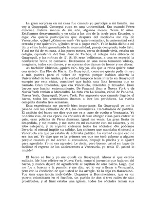 La gran sorpresa en mi casa fue cuando yo participé a mi familia: me
voy a Guayaquil. Conseguí cupo en una universidad. Era cuando Pérez
Jiménez. Estuve menos de un año, algunos meses. Tenía l7 años.
Estábamos desayunando, y yo salía a las dos de la tarde para Ecuador, y
digo: «Yo quiero participarles que después del mediodía me voy de
Venezuela». «¿Qué? ¿Cómo es eso?» «Yo quiero estudiar, la universidad está
cerrada y me quiero ir». «¿Quién te va a pagar eso?». Yo le había dicho a mi
tío, y él me había garantizado la mensualidad, pasaje comprado, todo listo.
Y así me fui de mi casa. A los pocos meses, cerca de donde vivía, estaba un
colegio, equivalente del San José de Tarbes, el colegio más elitesco de
Guayaquil, y las niñitas de l7, l8, l9, eran bellísimas, a una en especial la
nombraron reina de carnaval. Estábamos en una mesa tomando whisky,
imagínate, todos con dinero, y se acercan dos damas de honor y me dicen:
    «el bachiller Chirinos, ¿quién es?». Soy yo. «Es que la reina quiere estar
con usted». Era Flor de María. En Guayaquil, como no quería pedir dinero
a mis padres para el ticket de regreso porque habían abierto la
Universidad de los Andes, y la verdad tampoco tenía interés en Guayaquil
excepto por esta chica, consideré que había una flota hermosa que se
llamaba Gran Colombia, que era Venezuela, Colombia y Ecuador. Eran
barcos que hacían entrenamiento. De Panamá iban a Nueva York y de
Nueva York venían a Maracaibo. La ruta era La Guaira, canal de Panamá,
Nueva York, Guayaquil, Nueva York. Por supuesto que cuando llegaba el
barco, todos los venezolanos íbamos a leer los periódicos. La vuelta
completa duraba tres semanas.
    Esta experiencia me pareció bien importante. En Guayaquil yo me la
pasaba con los exiliados de AD, los comunistas. Hablábamos de política.
El capitán del barco me dice que me va a traer de vuelta a Venezuela. Yo
no tenía visa, en esa época los cónsules debían otorgar visas para entrar al
país, eran policías de Pérez Jiménez. Igual me venía. La gran fiesta de
despedida, y me monto, y me meto en mi camarote con mi calavera, y mi
lobo estepario, y de repente entraron todos los oficiales: «No podemos
llevarlo, el cónsul impide su salida». Los chismes que mandaba el cónsul a
Venezuela era que yo estaba de activista político. La verdad es que eso no
era tan así. Yo digo que es la primera vez que me tocó golpear a alguien
porque cuando yo me acerco al consulado, empujé la puerta y lo agarré
para agredirlo. Yo no era agresivo. Le decía, pero bueno, usted en lugar de
facilitar el regreso de los adolescentes a Venezuela, yo tenía l7, ¡usted lo
impide!

   El barco se fue y yo me quedé en Guayaquil. Ahora sí que estaba
exiliado. Me hice célebre en Nueva York, como el jovencito que bajaron del
barco, y nunca dejaré de agradecerle al capitán de otro barco, Lugo, que
me fue a buscar a la pensión y me dijo, «yo lo voy a llevar a Venezuela,
pero con la condición de que usted se las arregle. Yo lo dejo en Maracaibo».
Fue una experiencia inolvidable. Llegamos a Buenaventura, que es un
puerto colombiano en el Pacífico, un pueblo de dos o tres calles de sólo
prostíbulos, y al final estaba una iglesia, todos los oficiales tenían sus
 