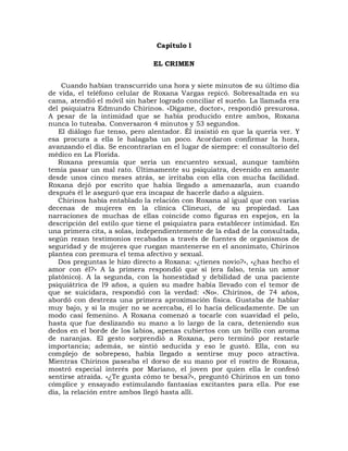 Capítulo l

                               EL CRIMEN


    Cuando habían transcurrido una hora y siete minutos de su último día
de vida, el teléfono celular de Roxana Vargas repicó. Sobresaltada en su
cama, atendió el móvil sin haber logrado conciliar el sueño. La llamada era
del psiquiatra Edmundo Chirinos. «Dígame, doctor», respondió presurosa.
A pesar de la intimidad que se había producido entre ambos, Roxana
nunca lo tuteaba. Conversaron 4 minutos y 53 segundos.
   El diálogo fue tenso, pero alentador. Él insistió en que la quería ver. Y
esa procura a ella le halagaba un poco. Acordaron confirmar la hora,
avanzando el día. Se encontrarían en el lugar de siempre: el consultorio del
médico en La Florida.
   Roxana presumía que sería un encuentro sexual, aunque también
temía pasar un mal rato. Últimamente su psiquiatra, devenido en amante
desde unos cinco meses atrás, se irritaba con ella con mucha facilidad.
Roxana dejó por escrito que había llegado a amenazarla, aun cuando
después él le aseguró que era incapaz de hacerle daño a alguien.
   Chirinos había entablado la relación con Roxana al igual que con varias
decenas de mujeres en la clínica Clineuci, de su propiedad. Las
narraciones de muchas de ellas coincide como figuras en espejos, en la
descripción del estilo que tiene el psiquiatra para establecer intimidad. En
una primera cita, a solas, independientemente de la edad de la consultada,
según rezan testimonios recabados a través de fuentes de organismos de
seguridad y de mujeres que ruegan mantenerse en el anonimato, Chirinos
plantea con premura el tema afectivo y sexual.
   Dos preguntas le hizo directo a Roxana: «¿tienes novio?», «¿has hecho el
amor con él?» A la primera respondió que sí (era falso, tenía un amor
platónico). A la segunda, con la honestidad y debilidad de una paciente
psiquiátrica de l9 años, a quien su madre había llevado con el temor de
que se suicidara, respondió con la verdad: «No». Chirinos, de 74 años,
abordó con destreza una primera aproximación física. Gustaba de hablar
muy bajo, y si la mujer no se acercaba, él lo hacía delicadamente. De un
modo casi femenino. A Roxana comenzó a tocarle con suavidad el pelo,
hasta que fue deslizando su mano a lo largo de la cara, deteniendo sus
dedos en el borde de los labios, apenas cubiertos con un brillo con aroma
de naranjas. El gesto sorprendió a Roxana, pero terminó por restarle
importancia; además, se sintió seducida y eso le gustó. Ella, con su
complejo de sobrepeso, había llegado a sentirse muy poco atractiva.
Mientras Chirinos paseaba el dorso de su mano por el rostro de Roxana,
mostró especial interés por Mariano, el joven por quien ella le confesó
sentirse atraída. «¿Te gusta cómo te besa?», preguntó Chirinos en un tono
cómplice y ensayado estimulando fantasías excitantes para ella. Por ese
día, la relación entre ambos llegó hasta allí.
 