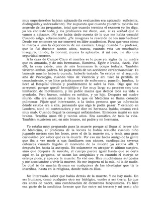 muy superioreslos habían aplazado (la evaluación era aplazado, suficiente,
distinguido y sobresaliente). Por supuesto que cuando yo entro, todavía me
acuerdo de las preguntas, total que cuando termina el examen yo les digo,
ya les contesté todo, y los profesores me dicen, «así, sí es verdad que lo
vamos a aplazar». ¡No me había dado cuenta de lo que me había pasado!
Cuando salgo, sobresaliente. ¿Te imaginas la reacción de los muchachos?
Desde ese entonces yo me convertí en líder académico. Para que veas cómo
lo marca a uno la experiencia de un examen. Luego cuando fui profesor,
que lo fui durante tantos años, nunca, cuando veía un muchacho
inseguro, tímido, lo normal, nunca lo aplazaba. A mí eso, me dio una
seguridad enorme.
    A la casa de Campo Claro el nombre se lo puse yo, siglas de mi madre
que es Amanda, y de mis hermanas, Esmirna, Eglée e Iraida, «Asei». Viví
allí, la casa existe, una de mis hermanas la ocupa todavía. También
vivieron ambos padres. Mi papá murió de un accidente cerebrovascular. Yo
lamenté mucho haberlo curado, haberlo tratado. Yo estaba en el segundo
año de Psicología, cuando vino de Valencia y ahí tuvo la pérdida de
conocimiento, y yo hice prácticamente de enfermero, punción lumbar, lo
llevé al Hospital Clínico y posiblemente le salvé la vida. Digo que me
arrepentí porque quedó hemipléjico y fue muy largo su proceso con una
limitación de movimiento, y mi pobre mamá que dedicó toda su vida a
ayudarlo. Pero bueno, médico es médico, y yo hijo. Después mi madre
murió, ella era asmática y tenía lo que en Medicina se llama corazón
pulmonar. Fíjate qué interesante, a la única persona que yo informaba
dónde estaba era a ella, pensando que algo le podía pasar. Y estando en
Londres, sonó mi contestadora y me dice mi hermana Iraida, «mamá está
muy mal». Cuando llegué la conseguí asfixiándose. Entonces murió en mis
brazos. Tendría unos 60 y tantos años. Era asmática de toda la vida.
También murieron así, en mis brazos, mi padre y mi hermana.

   Yo estaba muy preparado para la muerte porque al llegar al tercer año
de Medicina, el problema de la locura lo había resuelto cuando niño
jugando metras con los locos, pero el de la muerte no, y tenía una gran
curiosidad por saber qué es la muerte. Por eso me hacía amigo de la gente
que iba a ver morir a sus familiares con cáncer, cardiopatías severas
entonces cuando llegaba el momento de la muerte yo estaba allí. Y
después les hacía la autopsia. No solamente es atrapar el último suspiro,
sino que después de muerto, el cuerpo parece igual hasta que se corta
aquí en la garganta, se sacan las amígdalas y es cuando el cuerpo se
estruja pues, y aparece la muerte. Yo viví eso. Hice muchísimas autopsias
y me acostumbré a vivir la muerte. No me importa ni la mía, ni la de nadie.
Lo cual te da mucha firmeza en cualquiera de las ideologías que tú te
inscribas, hasta en la religiosa, donde todo es Dios.

   Me interesaba saber que había detrás de la muerte. Y no hay nada. Un
ser humano, como cualquier otro ser biológico, vuelve a ser tierra. Lo que
era antes de nacer, una combinación de elementos bioquímicos. Yo hice
esa parte de la medicina forense que fue entre mi tercero y mi sexto año
 