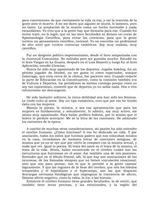para convencerme de que ciertamente la vida es eso, y ver la reacción de la
gente ante el muerto. A mí me dicen que alguien se murió, lo lamento, pero
no tanto. La aceptación de la muerte como un hecho inevitable y nada
escandaloso. Yo creo que a la gente hay que formarla para eso. Cuando fui
rector traté, no lo logré, que en las once facultades se dictara un curso de
Epistemología Científica, para evitar las creencias, para que la gente
tuviera un pensamiento científico, racional. Yo no concebía un profesional
de alto nivel que tuviera creencias esotéricas. Soy muy realista, muy
científico.

    Fui un dirigente político importantísimo, desde el liceo simpatizaba con
la Juventud Comunista. No militaba pero me gustaba mucho. Estudié en
el liceo Vargas en La Guaira, después en el Luis Razzetti y luego fui al liceo
Aplicación; estudié Ciencias.
    Nunca he sido muy apasionado de los deportes. Jugaba bowling, fui un
pésimo jugador de béisbol, no me gusta ni como espectador, aunque
Galarraga, que vivía cerca de la clínica, fue paciente mío. Cuando redacté
la parte de Educación en la Constituyente, como la comisión también era
de Cultura y Deportes, los periodistas se metían conmigo porque como yo
soy tan espontáneo, comenté que de deportes yo no sabía nada. Dos o tres
columnistas me descargaron.

   He sido bastante solitario, la única debilidad mía han sido las féminas.
Le rindo culto al amor. Soy un tipo romántico, creo que por eso he tenido
éxito con las mujeres.
   Manejo la poesía, la música, o sea esa aproximación que para las
mujeres es fundamental, y sexualmente, lo admito, soy muy activo, me
siento muy apasionado. Para bailar prefiero boleros, por lo mismo que el
bolero te permite acercarte. Me sé la letra de las canciones. He admirado
los cantantes de la época.

   A cambio de muchas otras consideraciones, mi pasión ha sido entender
el cerebro humano. ¿Cómo funciona? A eso he dedicado mi vida. Y por
asociación, todos los niños que tuvimos padres que nos colocaban música
en la casa, recordamos de memoria letras de canciones antiguas, de
música que ya no se oye que por cierto la comparo con la música actual, y
nada que ver. Igual la poesía. El tema del amor es el tema de la música, el
tema de la vida. Ahora, haber encontrado en el cerebro cuáles son las
estructuras que funcionan en el amor, fue también una de mis pasiones.
Entender que en el lóbulo frontal, allí, lo que hay son asociaciones de las
neuronas, de las llamadas sinapsis que no tienen vinculación emocional,
sino que son para pensar, son lo que le permite a la gente razonar
lógicamente. Y que las regiones de la base del cerebro, que son los lóbulos
temporales y el hipotálamo y el hipocampo, son las que disparan
descargas nerviosas fisiológicas que impregnan la conciencia de afecto,
llámese afecto negativo, como la rabia, la ira; o las buenas.
   Entonces el cerebro humano tiene grandes facultades, la de sentir, que
también tiene áreas precisas, y las emocionales, y la región del
 