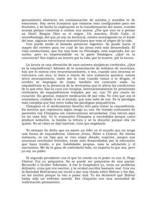 pensamiento abstracto sin contaminación de sonidos y sentidos ni de
emociones. Hay seres humanos que estamos más configurados para ser
frontales, y de hecho la explicación es la transformación del mono, cuando
avanza porque comienza a utilizar sus manos. ¿Por qué uno va a pensar
en Dios? Ningún Dios es el origen. Un maestro, (Valle Calle, el
neurofisiólogo, del que yo soy su hechura), estaba investigando en el fondo
del mar, algunas estructuras monocelulares que eran el origen de la vida.
   Uno puede medir el llamado potencial cognitivo. Se puede hacer el
mapeo del cerebro para ver cuál de las áreas está más desarrollada. El
viejo conductismo, que fue una base en Psicología, está superado, fue un
sueño, pero es imprescindible en la parte fisiológica. ¿Qué es la
conciencia? Eso explica mi interés por la vida, por la muerte, por la locura.

   La locura es una alteración de esas uniones sinápticas cerebrales. ¿Qué
es la esquizofrenia? Además de la acumulación de millones de neuronas,
hay por lo menos cien neurotransmisores, o sea, cuando una neurona se
comunica con otra, lo hace a través de una sustancia química, somos
seres neuroquímicos, razón por la cual cuando tomas o te drogas, el
cerebro se impregna de cosas; también sin consumir nada. La
esquizofrenia es la presencia de la serotonina que te altera las condiciones
de lo que eres. Eso se cura con terapias. Internacionalmente he presentado
centenares de esquizofrénicos tratados por mí, con 70 por ciento de
curación. En general, requiere medicación de por vida. Yo creo que soy el
venezolano, cuidado si en el mundo, que más sabe de eso. Es la patología
más compleja que hay entre todas las patologías psiquiátricas.
   Clozapina es el medicamento favorito mío para tratar la esquizofrenia.
Es mentira que representa algún riesgo su uso. He tratado centenares de
pacientes con Clozapina sin consecuencias secundarias. Una estuvo aquí
en mi casa hoy. Yo le suministro Clozapina a escondidas porque como
produce sedación, la familia la tritura y se la disuelve porque ella no
quiere. No sé cómo se dejó inyectar, tuve que engañarla.

   Yo siempre he dicho que no existe un líder en el mundo que no tenga
una forma de esquizofrenia. Llámese Jesús, Hitler o Chávez. En última
instancia, es un tipo que se cree súper dotado, superior, porque sus
neuronas cerebrales frontales, están más desarrolladas por la educación
que haya tenido, o por habilidades propias, más la adulación y el
narcisismo. Me da la gana de controlarlo todo, no importa lo que sea, pero
yo soy un poder.

   El segundo presidente con el que he estado en el poder es con él, Hugo
Chávez. Fui su psiquiatra. No se puede ser psiquiatra de una pareja.
Recuerdo a Grúber Odremán. A ése lo hospitalicé yo, tenía un problema
delirante, creía que era escritor, y la verdad escribía bastante mal. Una vez
la Sociedad Bolivariana me invitó a dar una charla sobre Bolívar y les dije,
no me inviten porque la van a pasar mal. Yo les demostré que Bolívar
había sido un enfermo mental. Ese chiquitito con una necesidad de
reafirmación permanente.
 