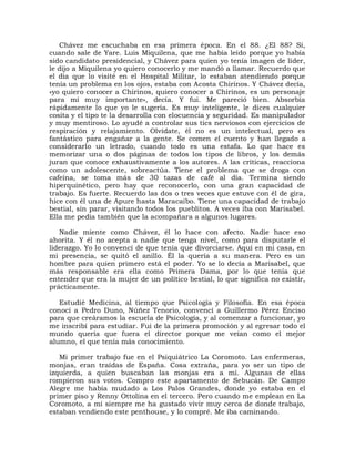 Chávez me escuchaba en esa primera época. En el 88. ¿El 88? Sí,
cuando sale de Yare. Luis Miquilena, que me había leído porque yo había
sido candidato presidencial, y Chávez para quien yo tenía imagen de líder,
le dijo a Miquilena yo quiero conocerlo y me mandó a llamar. Recuerdo que
el día que lo visité en el Hospital Militar, lo estaban atendiendo porque
tenía un problema en los ojos, estaba con Acosta Chirinos. Y Chávez decía,
«yo quiero conocer a Chirinos, quiero conocer a Chirinos, es un personaje
para mí muy importante», decía. Y fui. Me pareció bien. Absorbía
rápidamente lo que yo le sugería. Es muy inteligente, le dices cualquier
cosita y el tipo te la desarrolla con elocuencia y seguridad. Es manipulador
y muy mentiroso. Lo ayudé a controlar sus tics nerviosos con ejercicios de
respiración y relajamiento. Olvídate, él no es un intelectual, pero es
fantástico para engañar a la gente. Se comen el cuento y han llegado a
considerarlo un letrado, cuando todo es una estafa. Lo que hace es
memorizar una o dos páginas de todos los tipos de libros, y los demás
juran que conoce exhaustivamente a los autores. A las críticas, reacciona
como un adolescente, sobreactúa. Tiene el problema que se droga con
cafeína, se toma más de 30 tazas de café al día. Termina siendo
hiperquinético, pero hay que reconocerlo, con una gran capacidad de
trabajo. Es fuerte. Recuerdo las dos o tres veces que estuve con él de gira,
hice con él una de Apure hasta Maracaibo. Tiene una capacidad de trabajo
bestial, sin parar, visitando todos los pueblitos. A veces iba con Marisabel.
Ella me pedía también que la acompañara a algunos lugares.

   Nadie miente como Chávez, él lo hace con afecto. Nadie hace eso
ahorita. Y él no acepta a nadie que tenga nivel, como para disputarle el
liderazgo. Yo lo convencí de que tenía que divorciarse. Aquí en mi casa, en
mi presencia, se quitó el anillo. Él la quería a su manera. Pero es un
hombre para quien primero está el poder. Yo se lo decía a Marisabel, que
más responsable era ella como Primera Dama, por lo que tenía que
entender que era la mujer de un político bestial, lo que significa no existir,
prácticamente.

   Estudié Medicina, al tiempo que Psicología y Filosofía. En esa época
conocí a Pedro Duno, Núñez Tenorio, convencí a Guillermo Pérez Enciso
para que creáramos la escuela de Psicología, y al comenzar a funcionar, yo
me inscribí para estudiar. Fui de la primera promoción y al egresar todo el
mundo quería que fuera el director porque me veían como el mejor
alumno, el que tenía más conocimiento.

   Mi primer trabajo fue en el Psiquiátrico La Coromoto. Las enfermeras,
monjas, eran traídas de España. Cosa extraña, para yo ser un tipo de
izquierda, a quien buscaban las monjas era a mí. Algunas de ellas
rompieron sus votos. Compro este apartamento de Sebucán. De Campo
Alegre me había mudado a Los Palos Grandes, donde yo estaba en el
primer piso y Renny Ottolina en el tercero. Pero cuando me emplean en La
Coromoto, a mí siempre me ha gustado vivir muy cerca de donde trabajo,
estaban vendiendo este penthouse, y lo compré. Me iba caminando.
 