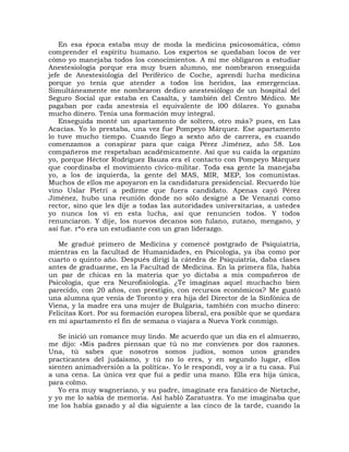 En esa época estaba muy de moda la medicina psicosomática, cómo
comprender el espíritu humano. Los expertos se quedaban locos de ver
cómo yo manejaba todos los conocimientos. A mí me obligaron a estudiar
Anestesiología porque era muy buen alumno, me nombraron enseguida
jefe de Anestesiología del Periférico de Coche, aprendí lucha medicina
porque yo tenía que atender a todos los heridos, las emergencias.
Simultáneamente me nombraron dedico anestesiólogo de un hospital del
Seguro Social que estaba en Casalta, y también del Centro Médico. Me
pagaban por cada anestesia el equivalente de l00 dólares. Yo ganaba
mucho dinero. Tenía una formación muy integral.
    Enseguida monté un apartamento de soltero, otro más? pues, en Las
Acacias. Yo lo prestaba, una vez fue Pompeyo Márquez. Ese apartamento
lo tuve mucho tiempo. Cuando llego a sexto año de carrera, es cuando
comenzamos a conspirar para que caiga Pérez Jiménez, año 58. Los
compañeros me respetaban académicamente. Así que su caída la organizo
yo, porque Héctor Rodríguez Bauza era el contacto con Pompeyo Márquez
que coordinaba el movimiento cívico-militar. Toda esa gente la manejaba
yo, a los de izquierda, la gente del MAS, MIR, MEP, los comunistas.
Muchos de ellos me apoyaron en la candidatura presidencial. Recuerdo lúe
vino Uslar Pietri a pedirme que fuera candidato. Apenas cayó Pérez
Jiménez, hubo una reunión donde no sólo designé a De Venanzi como
rector, sino que les dije a todas las autoridades universitarias, a ustedes
yo nunca los vi en esta lucha, así que renuncien todos. Y todos
renunciaron. Y dije, los nuevos decanos son fulano, zutano, mengano, y
así fue. r*o era un estudiante con un gran liderazgo.

   Me gradué primero de Medicina y comencé postgrado de Psiquiatría,
mientras en la facultad de Humanidades, en Psicología, ya iba como por
cuarto o quinto año. Después dirigí la cátedra de Psiquiatría, daba clases
antes de graduarme, en la Facultad de Medicina. En la primera fila, había
un par de chicas en la materia que yo dictaba a mis compañeros de
Psicología, que era Neurofisiología. ¿Te imaginas aquel muchacho bien
parecido, con 20 años, con prestigio, con recursos económicos? Me gustó
una alumna que venía de Toronto y era hija del Director de la Sinfónica de
Viena, y la madre era una mujer de Bulgaria, también con mucho dinero:
Felicitas Kort. Por su formación europea liberal, era posible que se quedara
en mi apartamento el fin de semana o viajara a Nueva York conmigo.

   Se inició un romance muy lindo. Me acuerdo que un día en el almuerzo,
me dijo: «Mis padres piensan que tú no me convienes por dos razones.
Una, tú sabes que nosotros somos judíos, somos unos grandes
practicantes del judaismo, y tú no lo eres, y en segundo lugar, ellos
sienten animadversión a la política». Yo le respondí, voy a ir a tu casa. Fui
a una cena. La única vez que fui a pedir una mano. Ella era hija única,
para colmo.
   Yo era muy wagneriano, y su padre, imagínate era fanático de Nietzche,
y yo me lo sabía de memoria. Así habló Zaratustra. Yo me imaginaba que
me los había ganado y al día siguiente a las cinco de la tarde, cuando la
 