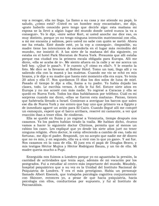 voy a recoger, ella no llega. La llamo a su casa y me atiende su papá, lo
saludo, ¿cómo está? «Usted es un hombre muy encantador», me dijo,
«grato haberlo conocido pero tengo que decirle algo: esta mañana mi
esposa se la llevó a algún lugar del mundo donde usted nunca la va a
conseguir». Yo le dije, «mire señor Kort, si usted anoche me dice eso, es
muy distinto, porque yo no tengo ninguna intención matrimonial con ella,
a mí me encanta y salimos, pero usted no sabe con quién se metió. Ahora
me ha retado. Esté donde esté, yo la voy a conseguir». «Imposible, su
madre tiene las intenciones de esconderla en el lugar más recóndito del
mundo», me insistió él. A las siete de la mañana del día siguiente, yo
estaba en el hotel Park Sheraton de Nueva York. Presumía que allí estaba
porque esa ciudad era la primera escala obligada para Europa. Allí me
dicen, «ella se acaba de ir». Me siento afuera en la calle y se me acerca un
bell boy. «¿Qué le pasa?». Y le cuento «¿Y cómo es ella?». Y le enseño la
foto. Me dice se la llevaron al Bolívar Hotel. Tomo un taxi, llego allí y va
saliendo ella con la mamá y las maletas. Cuando me vio se echó en mis
brazos, y le dije a su madre que hasta este momento ella era suya. Yo tenía
20 años y ella l7. Nos quedamos l5 días los dos solos de luna de miel.
Pasado el tiempo le dije a ella, llama a tu padre. Yo había dejado las
clases, todo. Le escribía versos. A ella le fui fiel. Estuve siete años en
Europa y no me acosté con más nadie. Yo regresé a Caracas y ella se
quedó en Nueva York. Todos los días hablábamos por teléfono. Cuál es mi
sorpresa cuando me dicen, «ellas se fueron esta mañana». Pienso, tienen
que habérsela llevado a Israel. Comienzo a averiguar los barcos que salen
ese día de Nueva York y me entero que hay uno que primero va a Egipto y
de inmediato agarré un avión para El Cairo. Cuando llegué allí me compré
un esmoquin, esperé que el barco arribara, reservé mi camarote, a ver qué
reacción iban a tener ellos. Se rindieron.
   Ella se quedó en Suiza y yo regresé a Venezuela, tiempo después nos
casamos. Ya los padres habían tirado la toalla. Me habían dicho, «bueno
vamos a hacer lo siguiente doctor Chirinos, permita que al menos un
rabino los case». Les expliqué que yo desde los siete años juré no tener
ninguna religión. «Pero doctor, le estoy ofreciendo a cambio de eso, toda mi
fortuna», me dijo el padre. Respondí, «yo no acepto que nadie me dé dinero
que no es mío, y en segundo, ella va a vivir con lo que yo gane». Y así fue.
Nos casamos en la casa de ella. El juez era el papá de Douglas Bravo, y
mis testigos Héctor Mujica y Héctor Rodríguez Bauza, y un tío de ella. Mi
madre quería mucho a Pupi.

   Enseguida nos fuimos a Londres porque yo no aguantaba la presión, la
cantidad de actividades que tenía aquí, además de mi vocación por los
postgrados. Fui a estudiar al centro más importante del mundo. Maudsly,
hospital psiquiátrico que a su vez es la Unidad del Instituto Nacional de
Psiquiatría de Londres. Y era el más prestigioso. Había un personaje
llamado Albert Eisenek, que trabajaba psicología cognitiva conjuntamente
con Skinner, entonces yo, a pesar de que hacía psiquiatría, hacía
psicología con ellos, conductistas por supuesto, y fui al Instituto de
Psicoanálisis.
 