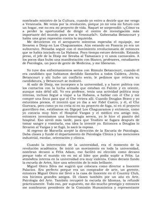 nombrado ministro de la Cultura, cuando yo entro a decirle que me vengo
a Venezuela. Me venía por la revolución, porque yo no veía mi futuro con
un hogar, ese no era mi proyecto de vida. Naquet se sorprendió: «¿Cómo va
a perder la oportunidad de dirigir el centro de investigación más
importante del mundo para irse a Venezuela?». Gobernaba Betancourt y
había una gran represión contra la izquierda.
    Me detuvieron en el aeropuerto mientras esperaba el equipaje, me
llevaron a Disip en Los Chaguaramos. Aún estando en Francia yo era un
subversivo. Pensaba seguir con el movimiento revolucionario de entonces
que se había iniciado en La Habana. Poco tiempo estuve detenido. Estando
preso, el jefe de la Disip me llevaba al Tamanaco y vi unos carnavales. A
los pocos días hubo una manifestación con Bianco, profesores, estudiantes
de Psicología, un poco de gente de Medicina, y me liberaron.

    Yo tuve dos enfrentamientos serios con Rómulo Betancourt, cuando él
era candidato que habíamos decidido llamarlos a todos Caldera, Jóvito,
Betancourt y ahí hubo un conflicto serio, le pedimos que retirara su
candidatura, y Betancourt se molestó.
    Al salir de Disip, me incorporo a la universidad, y a hacer política con
los contactos con la lucha armada que estaban en Falcón y en oriente,
aunque más débil allí. Yo era profesor, tenía una actividad política muy
intensa, incluso llegué a viajar a La Habana, a hablar con el Che y me
compré una finca para que el Che viviera allí. Cuando Douglas Bravo y yo
estuvimos presos, él inventó que yo iba a ser Fidel Castro, y él, el Che
Guevara, pero como yo no creía ni en su proyecto de fuga, ni en el proyecto
guerrillero ése, estábamos en Digepol Los Chaguaramos y entonces, como
yo conocía muy bien el Hospital Vargas y el médico era amigo mío,
entonces inventamos una hemorragia severa, yo le hice el pianito del
hospital. Eso sirvió más tarde, para que Teodoro se fugara después de
tomar sangre y vomitarla, esa idea la inventé yo. Entonces a Douglas lo
llevaron al Vargas y se fugó, lo sacó la esposa.
    Al regreso de Marsella acepté la dirección de la Escuela de Psicología.
Daba clases y fundé el departamento de Psicología Clínica y las menciones
industrial, escolar, orientación y clínica.

   Cuando la intervención de la universidad, era el momento de la
revolución académica. Se inició un movimiento en toda la universidad,
nombran decano a Félix Adam, eso facilitó mi elección como decano
porque todo el mundo vio en mí al líder que podía suplir a Félix. La
atmósfera interna en la universidad era muy violenta. Como decano fundo
la escuela de Artes, hice una selección de lo más brillante.
   Miguel Otero Silva me sugirió que colocara como director a Inocente
Palacios. Era perfecto porque era un comprador de arte, un gerente,
entonces Miguel Otero me llevó a la casa de Inocente en el Country Club,
nos hicimos grandes amigos. Di clases también por un año en Arte,
Psicología del Arte. También recuperé la escuela de Idiomas, la refunde
prácticamente. Todo eso, por supuesto, me dio mucho prestigio y entonces
me nombraron presidente de la Comisión Humanística y representante
 