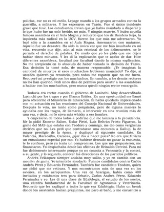 policías, ese no es mi estilo. Lepage mandó a los grupos armados contra la
guerrilla, a militares. Y los esperaron en Tazón. Fue el único incidente
grave que tuve. Los estudiantes creían que yo había mandado a disparar y
lo que hubo fue un solo herido, no más. Y ningún muerto. Y hubo aquella
famosa asamblea en el Aula Magna y recuerdo que los de Bandera Roja, la
izquierda más radical en la UCV, fueron los que más me adversaron. Yo
bajé sólo a la asamblea en el Aula Magna. Amenazaron con matarme.
Aquello fue un desastre. Ha sido la única vez que me han insultado en mi
vida, recuerdo que dije, aún al más criminal de los delincuentes, se le
permite el derecho de palabra. De modo que yo les pido que me dejen
hablar cinco minutos. Y les di la explicación que te acabo de dar. Hice
diferentes asambleas, facultad por facultad dando la misma explicación.
No me arrepiento en lo absoluto de haber tomado la decisión de Tazón.
Esa decisión la tomé solo, de manera responsable. ¿Te imaginas la
cantidad de muertos si esos muchachos hubiesen manejado? Yo dije, si
ustedes quieren yo renuncio, pero todos me rogaron que no me fuera.
Recuperé mi prestigio con los muchachos. En cambio, a los demás rectores
no los han querido. Pedí unos días de permiso para asistir a las asambleas
a hablar con los muchachos, pero nunca quedó ningún rector encargado.

   Todavía era rector cuando el gobierno de Lusinchi. Muy desacreditado
Lusinchi por los tragos y por Blanca Ibáñez. En una oportunidad me llamó
para ofrecerme el Ministerio de Educación. Él había quedado impresionado
con mi actuación en las reuniones del Consejo Nacional de Universidades.
Después lo veía, no tanto como psiquiatra, pero de alguna manera lo
ayudaba con los tragos, de llamarlo, o intervenir en una reunión más de
una vez, y decir, no le sirva más whisky a ese hombre.
   Y empezaron de todos lados a pedirme que me lanzara a la presidencia.
Me lo pidió Escovar Salom, Uslar Pietri, Luis Beltrán Prieto Figueroa, la
gente del MAS que estaba con Teodoro y conmigo, me dio como vergüenza
decirles que no. Les pedí que contrataran una encuesta a Gallup, la de
mayor prestigio de la época, y dupliqué al siguiente candidato. En
Valencia, Maracaibo, Caracas, ¿qué iba a hacer pues? No era que tuviera
un entusiasmo especial por eso. Yo hubiese deseado no ganar la encuesta,
te lo confieso, pero ya tenía un compromiso. Los que me propusieron, me
financiaron. Yo despachaba desde las oficinas de Reinaldo Cervini. Para mí
fue doblemente interesante porque yo no conocía a Venezuela y la conocí,
a su gente, y lo segundo, conocer las direcciones de los partidos políticos.
   Andrés Velásquez siempre andaba muy sólito, y yo en cambio con un
montón de gente. Yo intentaba ayudarlo. Fuimos candidatos contra Carlos
Andrés Pérez y Eduardo Fernández. También fue candidato Teodoro, quien
me pidió que me retirara. Y nos encontramos más de una vez en los
aviones, en los aeropuertos. Una vez en Acarigua, había como 400
invitados y estábamos tres para debatir, Carlos Andrés Pérez, Eduardo
Fernández y yo. Les di una clase de Edafología, el estudio de los suelos,
una cátedra fundamental de la Facultad de Agronomía y Veterinaria.
Recuerdo que les expliqué a todos lo que era Edafología. Hubo un break
donde los asistentes hacían preguntas, me paro al baño, y me encuentro a
 
