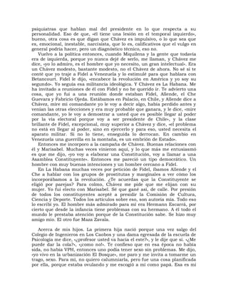 psiquiatras que hablan mal del presidente en lo que respecta a su
personalidad. Eso de que, «él tiene una lesión en el temporal izquierdo»,
bueno, otra cosa es que digan que Chávez es impulsivo, o lo que sea que
es, emocional, inestable, narcisista, que lo es, calificativos que el vulgo en
general podría hacer, pero un diagnóstico técnico, eso no.
    Vuelvo a la política entonces, cuando Miquilena y la gente que todavía
era de izquierda, porque yo nunca dejé de serlo, me llaman, y Chávez me
dice, «yo lo admiro, es el hombre que yo necesito, un gran intelectual». Era
un Chávez modesto, bastante modesto, no el Chávez de ahora. No sé si te
conté que yo traje a Fidel a Venezuela y lo estimulé para que hablara con
Betancourt. Fidel le dijo, «encabece la revolución en América y yo soy su
segundo». Yo seguía esa militancia ideológica. Y Chávez es La Habana. Me
ha invitado a reuniones de él con Fidel y no he querido ir. Te advierto una
cosa, que yo fui a una reunión donde estaban Fidel, Allende, el Che
Guevara y Fabricio Ojeda. Estábamos en Palacio, en Chile, y Allende dice a
Chávez, mire mi comandante yo le voy a decir algo, había perdido antes y
venían las otras elecciones y era muy probable que ganara, y le dice, «mire
comandante, yo le voy a demostrar a usted que es posible llegar al poder
por la vía electoral porque voy a ser presidente de Chile», y la clase
brillante de Fidel, excepcional, muy superior a Chávez y dice, «el problema
no está en llegar al poder, sino en ejercerlo y para eso, usted necesita el
aparato militar. Si no lo tiene, enseguida lo derrocan. En cambio en
Venezuela una guerrilla en la montaña, es un embrión de Estado».
    Entonces me incorporo a la campaña de Chávez. Buenas relaciones con
él y Marisabel. Muchas veces vinieron aquí, y lo que más me entusiasmó
es que me dijo, «yo voy a elaborar una Constitución, voy a llamar a una
Asamblea Constituyente». Entonces me pareció un tipo democrático. Un
hombre con muy buenas intenciones y un hombre cercano a Fidel.
    En La Habana muchas veces por petición de Fidel, íbamos Allende y el
Che a hablar con los grupos de prostitutas y marginales a ver cómo los
incorporábamos a la revolución. ¿Te acuerdas que la Constituyente se
eligió por parejas? Para colmo, Chávez me pide que me elijan con su
mujer. Yo fui electo con Marisabel. Sé que gané así, de calle. Por presión
de todos los constituyentes acepté a presidir la Comisión de Cultura,
Ciencia y Deporte. Todos los artículos sobre eso, son autoría mía. Todo eso
lo escribí yo. El hombre más admirado para mí era Hermann Escarrá, por
cierto que desde la infancia tiene problemas con su hermano. A él todo el
mundo le prestaba atención porque de la Constitución sabe. Se hizo muy
amigo mío. El otro fue Maza Zavala.

   Acerca de mis hijos. La primera hija nació porque una vez salgo del
Colegio de Ingenieros en Los Caobos y una dama egresada de la escuela de
Psicología me dice, «¿profesor usted va hacia el este?», y le dije que sí. «¿Me
puede dar la cola?», «¡como no!». Te confieso que en esa época no había
sida, no había VPH, entonces uno podía tener sexo sin problemas. Me dijo,
«yo vivo en la urbanización El Bosque», me paro y me invita a tomarme un
trago, sexo. Para mí, no quiero calumniarla, pero fue una cosa planificada
por ella, porque estaba ovulando y me escogió a mí como papá. Esa es mi
 