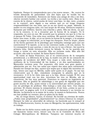 hipótesis. Porque tú comprenderás que a los nueve meses... No, nunca he
tenido demanda de paternidad. Los dos hijos que he tenido los he
reconocido de inmediato. Entonces me llama una amiga de ella y me dice,
«doctor necesito hablar con usted». La recibo y me suelta esto: «Esta es la
cuenta de la clínica, usted acaba de tener una hija». Le dije, mire, ¿cuánto
es la cuenta?, pero dígale a esa señora que yo no tengo ninguna
responsabilidad con esa niña, que yo no me siento su papá. Además, la
madre no era ninguna niña, era una mujer de 40 años. Entonces empezó a
llamarme por teléfono. Quería una relación y plata. Ella me decía, «es que
si tú la conoces, te va a encantar por la fuerza de la sangre». Yo le
respondía, no creo en eso. Me acuerdo que la primera vez que la vi fue en
el parque El Tolón. Una niña muy cariñosa. Me pareció normal. «Vamos a
hacer una cosa», le dije, «si yo no siento la fuerza de la sangre, y tú aceptas
que yo pague su educación, yo te hago los cheques». Pues la mujer, ¡hasta
se ha hecho paciente de la psicóloga que trabajaba conmigo para que me
convenciera! Y le riposté, «a mí no me convence nadie, y de eso, menos. Ya
tú conseguiste lo que querías, y más de eso no te vas a llevar». Así nació la
primera niña. Desde entonces nunca he faltado. Yo no he querido que
venga a verme en esta situación. Ella no reclama nada. Más allá del
acuerdo, ella sabe la verdad. Se llama Karen Chirinos.
   El varón se llama Francisco, ese sí es consecuencia de la campaña
presidencial, y a diferencia de la hija, la madre era jefe de mi comando de
campaña de occidente del MEP. Una mujer a todo nivel, farmaceuta,
profesora de la Universidad de los Andes, y en dos oportunidades en
Maracaibo tuvimos sexo. Por supuesto, ella tenía una gran pasión y
admiración por mí. Fue tan sabia que esperó dos años para contármelo.
Pasado ese tiempo me dijo, «quiero que sepas que si algún día necesitas un
hijo, tienes uno aquí en Mérida, nadie sabe quién es el papá». Yo soy tan
consecuente que le dije, «mándame enseguida la planilla que yo lo
reconozco». A él lo he visto más que a la hija. Ahora cumple l9 En una
oportunidad viajé con los dos, estuvimos los tres en Mérida, ahí se
conocieron. No soy muy paternal. Francisco es experto en Ingeniería de
sistemas. Ella se graduó de odontóloga y con gesto de dignidad que me
gustó mucho de ella, quiso entrar a la universidad por mérito propio, no
con mi privilegio de profesor. Ella trabaja y está muy bien. Una chama
preciosa. El chamo maneja la computadora, él me hizo, ¿cómo es que se
llama eso?, la página web. A él le compré una farmacia y un terreno en
Mérida. La farmacia es la mejor de la zona, la mamá es farmaceuta. Nunca
me han pedido un centavo, pero yo plata les he dado.
   No, no tengo dinero, bueno, el normal. No heredé un céntimo de nadie.
¿Todas esas propiedades? ¿Apartamentos? La clínica Clineuci la compré.
Siempre he sido un ahorrador de esfuerzo. La hacienda que le compré al
Che en Machurucuto, bueno, la casa en Margarita, los apartamentos, todo
es trabajo.

  Nadie me ha dicho nunca nada que objete mi ejercicio profesional. A mí
me llamaron varias veces, estuve una vez en la Comisión de Ética del
Colegio Metropolitano de Médicos. Tampoco me interesó mucho el
 