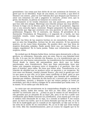 gremialismo. Las cosas que han dicho de mí son anónimos de Internet, es
gente que no se identifica. Supe de una dama, no recuerdo, y que llevó el
bloomer con semen. ¿Qué es eso? Además dice que después que hicimos el
amor nos tomamos un café y pagamos la consulta. ¡Cómo será, que la
gente, los fiscales, la policía no tomaron en cuenta eso!
   Ciertamente sí he tenido relaciones con mis pacientes, pero después
que han sido mis amigas. Mantengo una relación porque soy muy afectivo.
Incluso lo hago con la décima parte de las que me lo proponen. Algunas
van a una consulta ligera, ocasional. Ningún psiquiatra ha hecho alguna
observación que diga que acostarse con una paciente se riñe con la ética
profesional. Ninguno. Por el contrario, me llaman. El presidente de la
Asociación Venezolana de Psiquiatría y el segundo de a bordo, me han
mandado emails, como Augusto Hernández, que estuvo conmigo en
Londres.
   Sobre las fotos de las mujeres hechas en mi consultorio, bueno sí, es
que yo amo las fotografías, incluso las de mis amantes. Si las pacientes
quieren, yo les tomo fotos desnudas. No pueden decir que hay fotos de
mujeres desnudas sedadas. Nadie puede decir eso, ¡no existen fotos en
ningún expediente! No lo haría jamás. Todas son voluntarias. Hombres,
mujeres, niños.

   Es verdad que de Roxana había fotos, incluso para demostrarle a ella su
gordura, su sobrepeso. Desnuda, pero sin sexo. Esa es una falsedad total
de ella. A lo que me he referido con Roxana, es a la transferencia que se
plantea con una buena comunicación. La transferencia fue introducida por
Freud desde la época del psicoanálisis para decir que no había
psicoterapia, sino transferencia. Para que haya psicoterapia tiene que
haber una simpatía recíproca entre el terapeuta y el paciente. Eso vale
para el hombre, para todos. No tiene que haber sexo. Transferencia es la
relación de afinidad que se produce entre un paciente y un terapeuta. No
tuve sexo con Roxana. Jamás! ¡Jamás! Nunca. ¿No viste lo gorda que era?
Lo que pasa es que ella, yo le puse como condición al final, ¡pero es que
era un obsesión de esa muchacha conmigo!, que llamaba por teléfono, y
llamaba por teléfono. Obsesión de ella hacia mí, e inventó por su problema
de autoestima, inventó, y después es que me entero porque se armó un
escándalo, que ella le decía a amigas de la universidad que había sexo. Y a
la mamá. Yo no sabía que ella decía eso.

    La carta que me encontraron en la computadora dirigida a la mamá de
Roxana, bueno, había dos cartas. Las hice yo. Son mías. ¿Por qué las
escribí? La intención mía es... ¿Cómo es que la mamá no me denunció si
ella pensaba que yo abusaba de su hija? ¡Ah, pero sí me fue a pedir una
certificación para Radio Caracas! Un justificativo. ¡Una mamá que cree que
el médico está abusando de su hija, va e insulta al médico! Y eso nunca
pasó. Lo hace esa noche, que es la única llamada que hay de ella, es a las
tres de la madrugada que es cuando yo he regresado. Le dije que se fue a
las ocho de la noche de mi consultorio. No, yo no le dije que tenía tiempo
sin verla. Ella iba clandestinamente, pero yo nunca he negado que la he
 