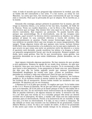 visto. A todo el mundo que me preguntó dije solamente la verdad, que ella
se había ido del consultorio a las ocho. Y a las nueve, ya estoy en Los
Manolos. La carta que hice, fue escrita para convencerla de que no venga
más a consulta. Para que la persuada de que se alejara. Se la escribo yo, a
la mamá.

   Estando ella conmigo, porque primero la paciente fue la mamá, por ahí
tengo su historia clínica, a la señora le fue tan bien, humilde, de Valle de
la Pascua. Tenía un cuadro depresivo, y me la lleva a ella. Entonces hay
una técnica que yo hago. Hoy mismo hice una aquí en la casa, de terapia
electro convulsiva. Eso requiere un protocolo. Yo puedo hacerlo solo,
porque soy anestesiólogo. Es el electroshock, una de las terapias más
antiguas, ¿qué ocurre?, la técnica electro convulsiva se diseña y se utiliza
porque al pasar tú una corriente eléctrica a través del cerebro, los
neurotransmisores se ajustan. Puede causar hemorragia nasal o bucal.
Los médicos no pueden decir que esa terapia no causa sangramiento. Ella
sangró. Tengo algunos textos allí que apoyan esta teoría, incluso Gómez
Grillo llevó una comunicación a la audiencia con la juez para explicarlo. Lo
que ocurre es que como uno mete un protector entre los dientes y a veces
el paciente está dormido, puede morderse los labios o la lengua, y haber
un pequeño sangramiento bucal, por vía de excepción. Roxana sangró, sin
duda, pero unas gotitas. Eso fue lo que encontraron, unas gotitas. Los
pacientes dormidos no es que están indefensos. ¡Están dormidos, eso es
distinto!

   Aquí siguen viniendo algunas pacientes. No hay manera de que acudan
a otro psiquiatra. Roxana se apegó de un modo muy intenso, no sólo que
lo detecté, sino que uno trata de ver cómo resuelve. Yo le recomendé a ella
que fuera a otro psiquiatra. A esa psiquiatra la llamé una vez, pero Roxana
me dijo que ella no había seguido yendo por razones económicas.
Demasiado despliegue ha tenido este caso. ¿Cómo se justifican cinco
portadas en revistas y toda esa cobertura? Para mí que eso es plata.
   Yo tendría trabajo en Estados Unidos, Francia e Inglaterra, me hubiera
podido ir. Si yo hubiera tenido el menor indicio de que esto iba a suceder,
me hubiera ido al aeropuerto. Nunca había tenido un incidente con una
paciente. Ni siquiera con un ser humano.
   A Roxana la vi el l2 (día que murió). Te explico por qué. Yo la había visto
el día 3 o 4. Nunca la llamaba. No sé por qué dicen que aparece en registro
que yo la llamaba. El l2 de julio yo la llamé porque el día 4, ella había ido a
consulta sin cita. Ya mi secretaria tenía instrucciones de no dejarla pasar.
Ella se paraba enfrente y de alguna manera se metía. Y entonces ese día,
va y me dice que esa noche se va a suicidar porque ella tenía un drama
terrible con el sobrepeso, 85 kilos, y medía l,60. Esas son las indicaciones
precisas para el electroshock. Frente a la inminencia de un suicidio, le dije
ven acá, y le hice su electroshock. Y le dije, te voy a volver a chequear. El
día sábado yo tenía una reunión con los médicos de mi promoción, Carlos
Alberto Moros y otros. Yo iba a ser orador de orden. A ella le he prometido
el día antes que como no había tenido tiempo en la semana, y también
 
