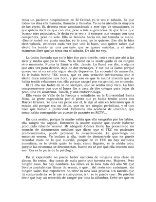 tenía un paciente hospitalizado en El Cedral, yo te veo el sábado. Es que
todos los días ella llamaba, llamaba y llamaba. Yo no la atendía la mayoría
de las veces. Sí, debería estar acostumbrado a este tipo de situaciones, lo
que quiero decir es que con ella, pese a mis sugerencias de que tenía que
buscar otro psiquiatra, le decía yo te veo a ti siempre que vengas con una
compañera, pero no sola. Ella se lanzaba hacia mí, me tomaba la mano.
«Doctor usted me gusta mucho, yo lo amo, yo lo quiero». Ese día le hice
electroshock, entonces cada vez que uno lo hace, uno quiere saber qué
efecto ha tenido en una paciente que se quiere suicidar, y el único
momento libre que yo tenía era el sábado. De ahí me voy.

   La única llamada que yo le hice fue para decirle, «mira está por ahí a las
siete y media que yo te veo». No la llamé en la madrugada ni en ningún
otro momento. Nunca la llamé a ella. Jamás. La llamé ese día, o alguna
que otra vez para decirle, deja de dar mensajes. Y ese día la llamo porque
quiero ver si su estado sigue siendo depresivo. La encontré de maravilla.
Yo le había hecho TEC antes, que es una sedación intravenosa que el
efecto dura máximo una hora, y por eso es que la mamá inventó que yo
había tenido relaciones con ella porque sangró por vía genital, no entiendo.
   El l2 ella me habló de lo de siempre, que se sentía muy bien. La hice
comprometerse con que el lunes iba a casa de dos colegas para bajar de
peso, una en Guarenas, Tasioli, y una endocrinóloga.
   Ella venía de Valle de la Pascua y estudiaba en la Universidad Santa
Rosa. La gente especulaba por el pleito que yo había tenido antes con
Marcel Granier. Yo una vez peleé con él, le dije al aire en televisión que él
estaba ahí porque era un chulo, que no era ningún periodista, y el tipo
tuvo que llamar a publicidad. Entonces ella acababa de inventar, que
como había conseguido un puesto de pasante en RCTV...

    En una sesión, porque la madre sabía que ella sangraba por los labios,
ella sangró vía vaginal. Entonces la madre supone que puede haberse
producido relación sexual. Mi abogado Gómez Grillo ha presentado un
montón de documentos médicos que dicen que el TEC en pacientes
premenstruales, puede provocar la menstruación. La ginecóloga no
encontró semen. Yo incluso a ella, traté de demostrarle que no puede
recordar nada de lo que sucedió, porque en el TEC no hay memoria
inmediata, se te olvida quién te trajo, cómo llegaste, se te olvida todo,
porque las neuronas se desconectan, bueno no sé por qué ella inventó todo
eso. Esa es la parte de la patología.

    En el expediente no puede haber mención de ninguna otra clase de
abuso. No señor. Hay casos de mala gente que inventa eso. Mujeres. Pero
ningún caso. No hay nombres. La única es la loca ésta del año 90 que
llevaba pantaleticas llenas de semen, y que... del resto son anónimos, sin
ningún valor. Ese expediente no tiene ni una sola prueba. Un zarcillo que
tú comprenderás se le cae a cualquiera, a ti se te puede caer. No pueden
decir que hay un recorrido de sangre por toda la alfombra. Debe ser que en
 