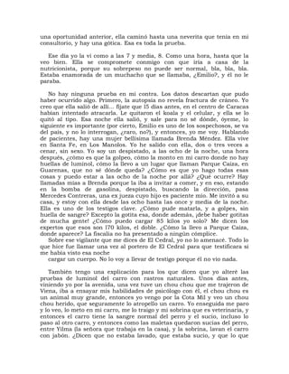 una oportunidad anterior, ella caminó hasta una neverita que tenía en mi
consultorio, y hay una gótica. Esa es toda la prueba.

   Ese día yo la vi como a las 7 y media, 8. Como una hora, hasta que la
veo bien. Ella se compromete conmigo con que iría a casa de la
nutricionista, porque su sobrepeso no puede ser normal, bla, bla, bla.
Estaba enamorada de un muchacho que se llamaba, ¿Emilio?, y él no le
paraba.

   No hay ninguna prueba en mi contra. Los datos descartan que pudo
haber ocurrido algo. Primero, la autopsia no revela fractura de cráneo. Yo
creo que ella salió de allí... fíjate que l5 días antes, en el centro de Caracas
habían intentado atracarla. Le quitaron el koala y el celular, y ella se lo
quitó al tipo. Esa noche ella salió, y sale para no sé dónde, óyeme, lo
siguiente es importante (por cierto, Emilio es uno de los sospechosos, se va
del país, y no lo interrogan, ¿raro, no?), y entonces, yo me voy. Hablando
de pacientes, hay una mujer bellísima llamada Brenda Méndez. Ella vive
en Santa Fe, en Los Manolos. Yo he salido con ella, dos o tres veces a
cenar, sin sexo. Yo soy un despistado, a las ocho de la noche, una hora
después, ¿cómo es que la golpeo, cómo la monto en mi carro donde no hay
huellas de luminol, cómo la llevo a un lugar que llaman Parque Caiza, en
Guarenas, que no sé dónde queda? ¿Cómo es que yo hago todas esas
cosas y puedo estar a las ocho de la noche por allá? ¿Qué ocurre? Hay
llamadas mías a Brenda porque la iba a invitar a comer, y en eso, estando
en la bomba de gasolina, despistado, buscando la dirección, pasa
Mercedes Contreras, una ex jueza cuyo hijo es paciente mío. Me invitó a su
casa, y estoy con ella desde las ocho hasta las once y media de la noche.
Ella es uno de los testigos clave. ¿Cómo pude matarla, y a golpes, sin
huella de sangre? Excepto la gotita esa, donde además, ¡debe haber gotitas
de mucha gente! ¿Cómo puedo cargar 85 kilos yo solo? Me dicen los
expertos que esos son l70 kilos, el doble. ¿Cómo la llevo a Parque Caiza,
donde aparece? La fiscalía no ha presentado a ningún cómplice.
   Sobre ese vigilante que me dices de El Cedral, yo no lo amenacé. Todo lo
que hice fue llamar una vez al portero de El Cedral para que testificara si
me había visto esa noche
   cargar un cuerpo. No lo voy a llevar de testigo porque él no vio nada.

   También tengo una explicación para los que dicen que yo alteré las
pruebas de luminol del carro con rastros naturales. Unos días antes,
viniendo yo por la avenida, una vez tuve un chou chou que me trajeron de
Viena, iba a ensayar mis habilidades de psicólogo con él, el chou chou es
un animal muy grande, entonces yo vengo por la Cota Mil y veo un chou
chou herido, que seguramente lo atropello un carro. Yo enseguida me paro
y lo veo, lo meto en mi carro, me lo traigo y mi sobrina que es veterinaria, y
entonces el carro tiene la sangre normal del perro y el sucio, incluso lo
paso al otro carro, y entonces como las maletas quedaron sucias del perro,
entre Yilma (la señora que trabaja en la casa), y la sobrina, lavan el carro
con jabón. ¿Dicen que no estaba lavado, que estaba sucio, y que lo que
 