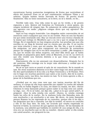 encontraron fueron sustancias inorgánicas de frutas que neutralizan el
efecto del luminol? Pues no sé qué combinación utilizaron Yilma y mi
sobrina. Quizás habían hecho mercado de frutas. El perrito murió
finalmente. Ella no tiene consultorio, se lo llevó, no sé a donde, en fin...

   Terrible todo esto. Una vida como la que yo he vivido, y de pronto
expuesta a esto. Quince mil historias en Venezuela y otros países, sin
ningún incidente de ningún tipo. No solamente de orden psiquiátrico. No
soy agresivo con nadie. ¿Algunos colegas dicen que soy agresivo? No.
Polémico sí.
   Aquí no hay ningún homicidio. Los abogados están convencidos de mi
inocencia como cualquiera que crea en mi versión. Para mí son los fiscales
los que están montando esto. Hay un vínculo entre una vecina o familia de
la mamá que trabaja en Miraflores que a su vez y que es amiga de Luisa
Ortega. En el expediente no hay ninguna prueba. Las pruebas son que ella
escribía en un blog de Internet que no consta que sea ella. O un escrito
que tenía relación y sexo, que me amaba, bla, bla, bla, y que le vendía a
las amiguitas, un poco para compensar sus carencias de autoestima
porque me imagino que no le era fácil conquistar a nadie. ¿Me imaginas a
mí, que he tenido tan bellas mujeres, con ella? Ella decía que se había
levantado al psiquiatra para darle celos al Mauricio, yo no sé. Lo cierto es
que ella vendió una historia distinta a la que tenía conmigo en el
consultorio.
   Exactamente ella no me amenazó con desacreditarme. Después fue lo
del anónimo. Ella conmigo era la mujer más afectuosa y cordial que te
puedas imaginar.
   No sé en qué carro se montó al salir de mi consultorio. No la mandé en
taxi. En otras ocasiones distintas sí lo hice como hago con otras pacientes.
En dos oportunidades le di la cola a la Plaza Venezuela y a El Paraíso. Pero
eso lo hago con muchas pacientes que salen a las nueve, diez de la noche,
y no tienen carro. Las llevo, las monto en taxi. Yo le tenía aprecio a ella, a
pesar de lo fastidiosa que era.

   ¿Verdad que es una cosa rara que con tantos muertos del fin de
semana, el cuerpo de ella haya aparecido tan rápido? La noche del sábado
como ella no había llegado a la casa, me llamó su mamá, me dice, «doctor
Chirinos lo estoy llamando porque quiero saber si mi hija está con usted».
Le digo, «no». «Yo lo sé todo», me dijo ella. «¿Qué es lo que usted sabe?», le
pregunté. «Que la niña estaba con usted». «Bueno, sí, estaba conmigo
hasta las ocho de la noche». En la mañana hubo dos llamadas más, de
una muchacha y un muchacho a mi casa. Me dicen, «lo estoy llamando
porque Roxana no ha regresado de su consulta», porque ella sí les dijo a
las amiguitas que iba a consulta. Les dije la verdad, «sí estuvo en consulta
y ella se fue muy bien. Es más, me acuerdo que estaba empeñada en
hacerse el balón, la convencí de que agotara las dietas». De las llamadas de
la mañana, una admitió que hablaba en nombre de una amiga de ella, y la
otra era un muchacho que no dio su nombre. «Quiero saber si ella estaba
con usted anoche», me preguntó la voz.
 