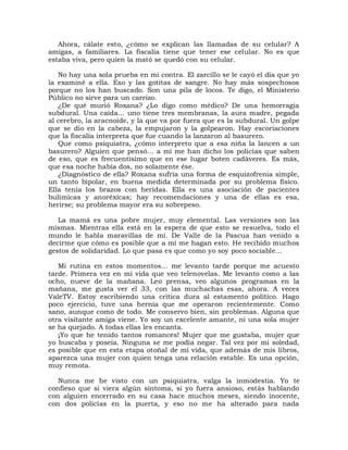 Ahora, cálate esto, ¿cómo se explican las llamadas de su celular? A
amigas, a familiares. La fiscalía tiene que tener ese celular. No es que
estaba viva, pero quien la mató se quedó con su celular.

   No hay una sola prueba en mi contra. El zarcillo se le cayó el día que yo
la examiné a ella. Eso y las gotitas de sangre. No hay más sospechosos
porque no los han buscado. Son una pila de locos. Te digo, el Ministerio
Público no sirve para un carrizo.
   ¿De qué murió Roxana? ¿Lo digo como médico? De una hemorragia
subdural. Una caída... uno tiene tres membranas, la aura madre, pegada
al cerebro, la aracnoide, y la que va por fuera que es la subdural. Un golpe
que se dio en la cabeza, la empujaron y la golpearon. Hay escoriaciones
que la fiscalía interpreta que fue cuando la lanzaron al basurero.
   Que como psiquiatra, ¿cómo interpreto que a esa niña la lancen a un
basurero? Alguien que pensó... a mí me han dicho los policías que saben
de eso, que es frecuentísimo que en ese lugar boten cadáveres. Es más,
que esa noche había dos, no solamente ése.
   ¿Diagnóstico de ella? Roxana sufría una forma de esquizofrenia simple,
un tanto bipolar, en buena medida determinada por su problema físico.
Ella tenía los brazos con heridas. Ella es una asociación de pacientes
bulímicas y anoréxicas; hay recomendaciones y una de ellas es esa,
herirse; su problema mayor era su sobrepeso.

   La mamá es una pobre mujer, muy elemental. Las versiones son las
mismas. Mientras ella está en la espera de que esto se resuelva, todo el
mundo le habla maravillas de mí. De Valle de la Pascua han venido a
decirme que cómo es posible que a mí me hagan esto. He recibido muchos
gestos de solidaridad. Lo que pasa es que como yo soy poco sociable...

   Mi rutina en estos momentos... me levanto tarde porque me acuesto
tarde. Primera vez en mi vida que veo telenovelas. Me levanto como a las
ocho, nueve de la mañana. Leo prensa, veo algunos programas en la
mañana, me gusta ver el 33, con las muchachas esas, ahora. A veces
ValeTV. Estoy escribiendo una crítica dura al estamento político. Hago
poco ejercicio, tuve una hernia que me operaron recientemente. Como
sano, aunque como de todo. Me conservo bien, sin problemas. Alguna que
otra visitante amiga viene. Yo soy un excelente amante, ni una sola mujer
se ha quejado. A todas ellas les encanta.
   ¡Yo que he tenido tantos romances! Mujer que me gustaba, mujer que
yo buscaba y poseía. Ninguna se me podía negar. Tal vez por mi soledad,
es posible que en esta etapa otoñal de mi vida, que además de mis libros,
aparezca una mujer con quien tenga una relación estable. Es una opción,
muy remota.

   Nunca me he visto con un psiquiatra, valga la inmodestia. Yo te
confieso que si viera algún síntoma, si yo fuera ansioso, estás hablando
con alguien encerrado en su casa hace muchos meses, siendo inocente,
con dos policías en la puerta, y eso no me ha alterado para nada
 