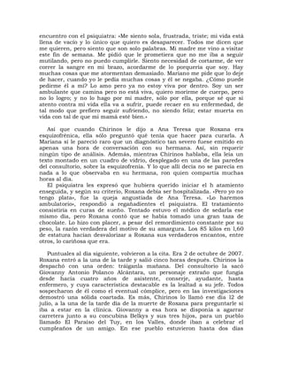 encuentro con el psiquiatra: «Me siento sola, frustrada, triste; mi vida está
llena de vacío y lo único que quiero es desaparecer. Todos me dicen que
me quieren, pero siento que son solo palabras. Mi madre me vino a visitar
este fin de semana. Me pidió que le prometiera que no me iba a seguir
mutilando, pero no puedo cumplirle. Siento necesidad de cortarme, de ver
correr la sangre en mi brazo, acordarme de lo porquería que soy. Hay
muchas cosas que me atormentan demasiado. Mariano me pide que lo deje
de hacer, cuando yo le pedía muchas cosas y él se negaba. ¿Cómo puede
pedirme él a mí? Lo amo pero ya no estoy viva por dentro. Soy un ser
ambulante que camina pero no está viva, quiero morirme de cuerpo, pero
no lo logro; y no lo hago por mi madre, sólo por ella, porque sé que si
atento contra mi vida ella va a sufrir, puede recaer en su enfermedad, de
tal modo que prefiero seguir sufriendo, no siendo feliz; estar muerta en
vida con tal de que mi mamá esté bien.»

   Así que cuando Chirinos le dijo a Ana Teresa que Roxana era
esquizofrénica, ella sólo preguntó qué tenía que hacer para curarla. A
Mariana sí le pareció raro que un diagnóstico tan severo fuese emitido en
apenas una hora de conversación con su hermana. Así, sin requerir
ningún tipo de análisis. Además, mientras Chirinos hablaba, ella leía un
texto montado en un cuadro de vidrio, desplegado en una de las paredes
del consultorio, sobre la esquizofrenia. Y lo que allí decía no se parecía en
nada a lo que observaba en su hermana, ron quien compartía muchas
horas al día.
   El psiquiatra les expresó que hubiera querido iniciar el h atamiento
enseguida, y según su criterio, Roxana debía ser hospitalizada. «Pero yo no
tengo plata», fue la queja angustiada de Ana Teresa. «Lo haremos
ambulatorio», respondió a regañadientes el psiquiatra. El tratamiento
consistiría en curas de sueño. Tentado estuvo el médico de sedarla ese
mismo día, pero Roxana contó que se había tomado una gran taza de
chocolate. Lo hizo con placer, a pesar del remordimiento constante por su
peso, la razón verdadera del motivo de su amargura. Los 85 kilos en l,60
de estatura hacían desvalorizar a Roxana sus verdaderos encantos, entre
otros, lo cariñosa que era.

    Puntuales al día siguiente, volvieron a la cita. Era 2 de octubre de 2007.
Roxana entró a la una de la tarde y salió cinco horas después. Chirinos la
despachó con una orden: tráiganla mañana. Del consultorio la sacó
Giovanny Antonio Polanco Alcántara, un personaje extraño que fungía
desde hacía cuatro años de asistente, conserje, ayudante, hasta
enfermero, y cuya característica destacable es la lealtad a su jefe. Todos
sospecharon de él como el eventual cómplice, pero en las investigaciones
demostró una sólida coartada. Es más, Chirinos lo llamó ese día l2 de
julio, a la una de la tarde día de la muerte de Roxana para preguntarle si
iba a estar en la clínica. Giovanny a esa hora se disponía a agarrar
carretera junto a su concubina Belkys y sus tres hijos, para un pueblo
llamado El Paraíso del Tuy, en los Valles, donde iban a celebrar el
cumpleaños de un amigo. En ese pueblo estuvieron hasta dos días
 