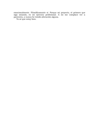 emocionalmente. Filosóficamente sí. Porque mi proyecto, el primero que
sigo amando, es mi ejercicio profesional. A mí me complace ver a
pacientes, y nunca he tenido alteración alguna.
   Yo sé que estoy bien.
 