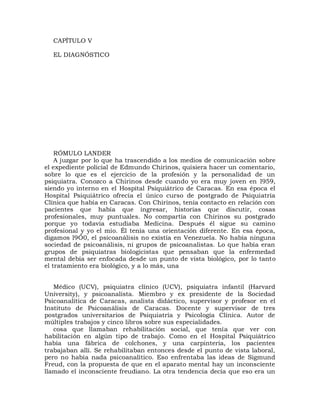 CAPÍTULO V

  EL DIAGNÓSTICO




    RÓMULO LANDER
    A juzgar por lo que ha trascendido a los medios de comunicación sobre
el expediente policial de Edmundo Chirinos, quisiera hacer un comentario,
sobre lo que es el ejercicio de la profesión y la personalidad de un
psiquiatra. Conozco a Chirinos desde cuando yo era muy joven en l959,
siendo yo interno en el Hospital Psiquiátrico de Caracas. En esa época el
Hospital Psiquiátrico ofrecía el único curso de postgrado de Psiquiatría
Clínica que había en Caracas. Con Chirinos, tenía contacto en relación con
pacientes que había que ingresar, historias que discutir, cosas
profesionales, muy puntuales. No compartía con Chirinos su postgrado
porque yo todavía estudiaba Medicina. Después él sigue su camino
profesional y yo el mío. Él tenía una orientación diferente. En esa época,
digamos l9Ó0, el psicoanálisis no existía en Venezuela. No había ninguna
sociedad de psicoanálisis, ni grupos de psicoanalistas. Lo que había eran
grupos de psiquiatras biologicistas que pensaban que la enfermedad
mental debía ser enfocada desde un punto de vista biológico, por lo tanto
el tratamiento era biológico, y a lo más, una


   Médico (UCV), psiquiatra clínico (UCV), psiquiatra infantil (Harvard
University), y psicoanalista. Miembro y ex presidente de la Sociedad
Psicoanalítica de Caracas, analista didáctico, supervisor y profesor en el
Instituto de Psicoanálisis de Caracas. Docente y supervisor de tres
postgrados universitarios de Psiquiatría y Psicología Clínica. Autor de
múltiples trabajos y cinco libros sobre sus especialidades.
   cosa que llamaban rehabilitación social, que tenía que ver con
habilitación en algún tipo de trabajo. Como en el Hospital Psiquiátrico
había una fábrica de colchones, y una carpintería, los pacientes
trabajaban allí. Se rehabilitaban entonces desde el punto de vista laboral,
pero no había nada psicoanalítico. Eso enfrentaba las ideas de Sigmund
Freud, con la propuesta de que en el aparato mental hay un inconsciente
llamado el inconsciente freudiano. La otra tendencia decía que eso era un
 