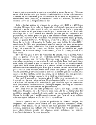 invento, que eso no existía, que era una fabricación de la poesía. Chirinos
entre ellos. Entonces lo que hacían era el diagnóstico de las enfermedades
a través de los síntomas, y el tratamiento de acuerdo al diagnóstico. El
tratamiento eran pastillas, electroshock shock de insulina, aislamiento
social a través de la hospitalización, etc.

   Esto te lo digo porque en el curso de los años, entre l960 y el 2000 son
40 años Chirinos tiene todo su desarrollo profesional, todo su desarrollo
académico, en la universidad. Y todo este desarrollo es desde el punto de
vista personal de él, por lo que todo lo que él enseñaba en su cátedra de
Psicología de la UCV, donde fue decano, pasaba por su convicción de
pavloviano, en donde pensaba que el ser humano estaba como ordenado
según una capacidad de respuesta, un condicionamiento social político,
como los perros de Pavlov. Por lo tanto, promovió la idea sobre algo que se
llama la corriente reflexológica de Pavlov, ese ruso del fin del siglo XIX y
comienzos del XX, que experimentó con los perros que eran entrenados
mostrándole comida, fabricando los jugos gástricos para procesarla, y
luego, al enseñarle la comida sin dársela, igual procesaban los jugos
gástricos. Lo llamaron reflejo condicionado, y eso, lo transportaron a la
vida social.
   Ellos lo ven igual a nivel de relaciones de Estado, con el pueblo. Como
con los perros, creen en un condicionamiento operante reflexológico.
Quienes seguían esa corriente, hicieron una práctica y una teoría
apoyadas completamente en contra del psicoanálisis. Para darle posición a
esta teoría reflexológica, era necesario tratar de destruir las enseñanzas de
Sigmund Freud, quien plantea que el drama del ser humano no es por el
condicionamiento reflexológico, sino que el drama del ser humano es que
pasa toda la vida dividido entre unas cosas que piensa, que se propone
con su voluntad, y otras que dice la parte de la mente que no controla, que
aparece en los sueños, en los síntomas, en los delirios, que son producto
del inconsciente porque esa parte no la controla el ser humano.
   Ese es el drama del ser humano. Vivir dividido entre un consciente y un
inconsciente. Yo soy psicoanalista. He dedicado mi vida entera a eso y veo
a Chirinos del lado de allá, enemigo del psicoanálisis, que ha pasado su
vida proponiendo ideas diferentes, cosa que respeto. No estoy en contra de
nadie. Ellos sí están en contra del psicoanálisis.
   Eso hace que en mi vida profesional nunca me haya topado con
Edmundo Chirinos. No le he visto la cara más allá de las fotografías del
periódico, cuando estaba de decano, rector, en su actuación política, etc.
Nunca he tenido con él problemas de ningún tipo. Para mí es un político
más, que opina del país según su criterio y sus ideas.

   Cuando apareció en la prensa el problema de Roxana Vargas, me
sorprendí. Me pareció poco creíble que una persona académica, culta,
pudiera estar metida en un crimen con una paciente. Un asesinato, y
además, esconder un cadáver. Mi reacción inicial fue no creer esto, un
poco distorsionado quizás por algunas cosas policiales. Me parecía
increíble, totalmente fuera de lo común.
 