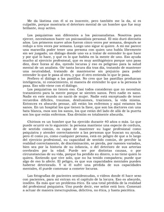 Me da lástima con él si es inocente, pero también me la da, si es
culpable, porque mostraría el deterioro mental de un hombre que fue muy
brillante, muy activo.

   Los psiquiatras son diferentes a los psicoanalistas. Nosotros para
ejercer, necesitamos hacer un psicoanálisis personal. El mío duró dieciséis
años. Los primeros nueve años fueron cinco veces por semana, después se
redujo a tres veces por semana. Luego uno sigue si quiere. A mí me parece
una maravilla poder tener una persona con quien uno habla libremente
sin ser juzgado; un diálogo donde uno va a tratar de entender lo que hace
y por qué lo hace, y qué es lo que habita en la mente de uno. Eso ayuda
mucho al ejercicio profesional, que es muy antihigiénico porque uno pasa
diez, doce horas al día, oyendo locuras y eso es peligroso para la salud
mental de un analista. Oír tanta locura día tras día, tratando de mantener
una neutralidad, tratando de mantenerse sin prejuicio para poder
entender lo que le pasa al otro, y que el otro entienda lo que le pasa.
   Prefiero el diálogo a las pastillas. No creo que las pastillas produzcan
inteligencia, ni conocimiento, ni manera de entender lo que a la persona le
pasa. Eso sólo viene con el diálogo.
   Los psiquiatras no tienen eso. Casi todos consideran que no necesitan
tratamiento para la mente porque se sienten sanos. Pero nadie es sano.
Nadie en este mundo no nació de mujer. Nadie está exceptuado de tener
recuerdos difíciles, traumas, desilusiones, traiciones, la vida misma.
Entonces es absurdo pensar, allí están los enfermos y aquí estamos los
sanos. En un hospital los que tienen la llave, que son los doctores con una
bata blanca, esos son los sanos, los que están del lado de allá de la puerta
son los que están enfermos. Esa división es totalmente absurda.

   Chirinos es un hombre que ha ejercido durante 40 años o más. Lo que
puede ocurrir es lo siguiente: la persona mantiene una especie de cordura,
de sentido común, es capaz de mantener su lugar profesional como
psiquiatra y atender correctamente a las personas que buscan su ayuda,
pero él como yo, como cualquier persona, está en peligro de que a lo largo
del ejercicio profesional, su capacidad de sentido común, de percibir la
realidad correctamente, de discriminación, se pierda, por razones variadas,
bien sea por la historia de su infancia, o del deterioro de sus arterias
cerebrales por la edad. Puede ser por distintas causas, o por
circunstancias de su vida, porque ha perdido su dinero, o no tiene quien lo
quiera. Entiendo que vive solo, que no ha tenido compañera; puede que
algo de eso lo afecte. El peligro, es que sus capacidades mentales pueden
haberse deteriorado. Y si él sufre una pérdida de sus capacidades
mentales, él puede comenzar a cometer locuras.

   Las fotografías de pacientes semidesnudas, o videos donde él hace sexo
con pacientes, para mí entran en el capítulo de la locura. Eso es absurdo,
insólito. Es más que un problema ético. Es una total pérdida de la realidad
del profesional psiquiatra. Uno puede decir, ese señor está loco. Comenzó
a actuar de manera inescrupulosa, delictiva, no ética, y hasta psicótica.
 
