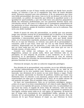 Lo otro posible es que él haya venido actuando así desde hace mucho
tiempo, en relación a que en el expediente hay fotos de hasta décadas
atrás. Entonces estamos ante otro problema: el de un psiquiatra que tiene
una doble personalidad, dos caras, una es la de un decano, un rector de la
universidad, un político de izquierda que defiende la igualdad social o la
igualdad de oportunidades, y por otro lado tiene una práctica psiquiátrica
donde las relaciones profesionales con sus pacientes desvían hacia una
vinculación sexual. Es como si él dijera que el tratamiento psiquiátrico de
las pacientes es tener relaciones sexuales con ellas. Por lo menos estamos
hablando de mujeres, quizás de hombres también, eso no lo sabemos. Eso
sería una doble realidad.

   Desde el punto de vista del psicoanálisis, es posible que una persona
tenga una escisión vertical de la personalidad que es distinta a la escisión
horizontal. La horizontal prefiere la represión donde la persona tiene
reprimidas o desconocidas partes de su mente, pero que desde donde
están, en el inconciente reprimido, producen efectos, que son los síntomas.
Pero en el caso de Chirinos, es vertical; una parte de la personalidad es
conciente, sabe lo que hace, tiene que ver con su vida sexual delictiva,
antiética, disparatada con los pacientes, y una vida con su personalidad
que no tiene nada que ver con la sexualidad, sino tiene que ver con el
sentido común, el buen juicio.
   Cuando uno utiliza ese enfoque, no se necesita una etiqueta
diagnóstica, porque no ayuda nada. Decir que Chirinos sólo es un
psicópata, es una etiqueta de acuerdo a una conducta, en la cual la
incorrecta es la psicopática. Nosotros enfocamos la cosa de manera
distinta. Tratamos de entender los mecanismos mentales que hacen que la
persona funcione de esa manera.

  Chirinos de siempre, ha sido un seductor exagerado patológico.

   Esa división de la personalidad, esta escisión, no es tan definida porque
su actitud indiscriminada no sólo funciona dentro de un lado de su
personalidad; en la otra también está. Entonces esa división no es tan
marcada. Las divisiones de la mente no son entre blanco y negro. Puede
que de repente, ejerciendo su función de profesor, tendría que tener una
limitación ética en relación a sus alumnas, porque tiene una relación de
superioridad con ellas que es limitada por la ética, de no poder abusar de
esa posición de poder. Pero él también viola y seduce a sus alumnas.
   Lo hace sin remordimiento. Esto ya es territorio mitológico, porque,
¿cómo sé yo que él no tiene remordimiento? ¿O cómo lo sabe alguien? Pero
como uno ve lo repetido del asunto, la forma como vive, la naturalidad con
que hace las cosas, el orgullo de tener éxito de seductor, todo eso hace
pensar que hay poco sentimiento de culpa. Ese argumento se sostiene por
una lógica, aunque quien sabe es él, uno opina, se aproxima. El hecho de
que él tenga poco sentimiento de culpabilidad habla, además de esta
escisión de su personalidad, de otro problema: es una función ética de
censura de lo que Freud llamara el súper yo, que Chirinos la tiene
 