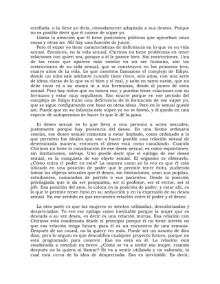 atrofiada, o la tiene yo diría, cómodamente adaptada a sus deseos. Porque
no es posible decir que él carece de súper yo.
   Llama la atención que él tiene posiciones políticas que aprueban unas
cosas y otras no. Allí hay una función de juicio.
   Pero el súper yo tiene características de deficiencia en lo que es su vida
sexual. Entonces, en la vida sexual, Chirinos no tiene problemas en tener
relaciones con quien sea, porque a él le parece bien. Sin restricciones. Una
de las cosas que aparece más común en un ser humano, son las
restricciones de su vida sexual, que se construyen en los primeros tres,
cuatro años de la vida. Lo que nosotros llamamos el complejo de Edipo,
donde un niño sale adelante cuando tiene cinco, seis años, con una serie
de ideas claras de lo que es el bien y el mal, y sabe en tanto varón, que no
debe tocar ni a su mamá ni a sus hermanas, desde el punto de vista
sexual. Pero hay niños que no tienen eso, y pueden tener relaciones con su
hermano y estar muy orgullosos. Eso ocurre porque en ese período del
complejo de Edipo hubo una deficiencia de la formación de ese súper yo,
que se sigue configurando con base en otras ideas. Pero en lo sexual quedó
así. Puede que en su infancia este súper yo no se formó, y él queda en una
especie de autopermiso de hacer lo que le dé la gana.

    El deseo sexual es lo que lleva a una persona a actos sexuales,
justamente porque hay presencia del deseo. En una forma ordinaria
común, ese deseo sexual comienza a estar limitado, como ordenado a lo
que permiten los ideales que van a hacer posible una relación sexual de
determinada manera; entonces el deseo está como canalizado. Cuando
Chirinos no tiene la canalización de ese deseo sexual, es como espontáneo,
sin limitaciones, salvaje. Uno puede decir que el epílogo de ese deseo
sexual, es la conquista de ese objeto sexual. El orgasmo es obtenerlo.
¿Cómo entra el poder en esto? La manera como yo lo veo es que él está
ubicado en una posición de poder que le permite tener éxito, pudiendo
tomar los objetos sexuales que él desea, sin limitaciones, sean sus pupilas,
estudiantes, camaradas de partido o sus pacientes. Desde la posición
privilegiada que le da ser psiquiatra, ser el profesor, ser el rector, ser el
jefe. Esa posición del amo, lo coloca en la posición de poder, y estar allí, es
lo que le permite tener éxito en su seducción y en la expresión de su deseo
sexual. En ese sentido es que encuentro relación entre el poder y el deseo.

   La otra parte es que las mujeres se sienten utilizadas, desvalorizadas y
despreciadas. Yo veo ese epílogo como inevitable porque la mujer que es
deseada a su vez desea, es decir es una relación mutua. Esa relación con
Chirinos está condenada desde el principio porque él no tiene interés en
que esa relación tenga futuro; para él es un encuentro de una semana.
Después de un round, no la quiere ver más. Puede ser un asunto de diez
días, pero lo seguro es que descalifica cualquier proyecto futuro, porque no
está programado para convivir. Eso no está en él. La relación está
condenada a concluir en breve. ¿Cómo se va a sentir esa mujer, cuando
después no la quiera ni llamar? Se va a sentir utilizada y no valorada, lo
cual está cerca de la idea de despreciada. Eso es inevitable. Es decir,
 