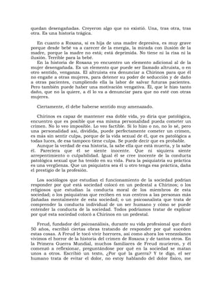 quedan desengañadas. Creyeron algo que no existió. Una, tras otra, tras
otra. Es una historia trágica.

   En cuanto a Roxana, si es hija de una madre depresiva, es muy grave
porque desde bebé va a carecer de la energía, la mirada con ilusión de la
madre, porque la madre no está; está deprimida. No tiene ni la risa ni la
ilusión. Terrible para la bebé.
   En la historia de Roxana yo encuentro un elemento adicional al de la
mujer desengañada. Es un elemento que puede ser llamado altruista, o en
otro sentido, venganza. El altruista era denunciar a Chirinos para que él
no engañe a otras mujeres, para detener su poder de seducción y de daño
a otras pacientes, cumpliendo ella la labor de salvar futuras pacientes.
Pero también puede haber una motivación vengativa. Él, que le hizo tanto
daño, que no la quiere, a él lo va a denunciar para que no esté con otras
mujeres.

  Ciertamente, él debe haberse sentido muy amenazado.

   Chirinos es capaz de mantener esa doble vida, yo diría que patológica,
encuentro que es posible que esa misma personalidad pueda cometer un
crimen. No lo veo imposible. Lo veo factible. Si lo hizo o no, no lo sé, pero
una personalidad así, dividida, puede perfectamente cometer un crimen,
es más sin sentir culpa, porque de la vida sexual de él, que es patológica a
todas luces, de esa tampoco tiene culpa. Se puede decir que es probable.
   Aunque la verdad de esa historia, la sabe ella que está muerta, y la sabe
él. Pareciera que él se siente inocente. Que ni siquiera siente
arrepentimiento o culpabilidad. Igual él se cree inocente de la conducta
patológica sexual que ha tenido en su vida. Para la psiquiatría su práctica
es una vergüenza. Que un psiquiatra sea él u otro tenga esa práctica, daña
el prestigio de la profesión.

    Los sociólogos que estudian el funcionamiento de la sociedad podrían
responder por qué está sociedad colocó en un pedestal a Chirinos; o los
religiosos que estudian la conducta moral de los miembros de esta
sociedad; o los psiquiatras que reciben en sus centros a las personas más
(lañadas mentalmente de esta sociedad; o un psicoanalista que trata de
comprender la conducta individual de un ser humano y cómo se puede
entender la conducta de la sociedad. Todos podríamos tratar de explicar
por qué esta sociedad colocó a Chirinos en un pedestal.

   Freud, fundador del psicoanálisis, durante su vida profesional que duró
50 años, escribió ciertas obras tratando de responder por qué suceden
estas cosas. A Freud le tocó vivir horrores, así como ahora los venezolanos
vivimos el horror de la historia del crimen de Roxana y de tantos otros. En
la Primera Guerra Mundial, muchos familiares de Freud murieron, y él
comenzó a reflexionar, preguntándose por qué en la sociedad se matan
unos a otros. Escribió un texto, ¿Por qué la guerra? Y te digo, el ser
humano trata de evitar el dolor, no estoy hablando del dolor físico, me
 