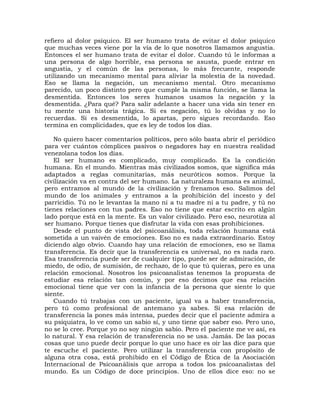 refiero al dolor psíquico. El ser humano trata de evitar el dolor psíquico
que muchas veces viene por la vía de lo que nosotros llamamos angustia.
Entonces el ser humano trata de evitar el dolor. Cuando tú le informas a
una persona de algo horrible, esa persona se asusta, puede entrar en
angustia, y el común de las personas, lo más frecuente, responde
utilizando un mecanismo mental para aliviar la molestia de la novedad.
Eso se llama la negación, un mecanismo mental. Otro mecanismo
parecido, un poco distinto pero que cumple la misma función, se llama la
desmentida. Entonces los seres humanos usamos la negación y la
desmentida. ¿Para qué? Para salir adelante a hacer una vida sin tener en
tu mente una historia trágica. Si es negación, tú lo olvidas y no lo
recuerdas. Si es desmentida, lo apartas, pero sigues recordando. Eso
termina en complicidades, que es ley de todos los días.

   No quiero hacer comentarios políticos, pero sólo basta abrir el periódico
para ver cuántos cómplices pasivos o negadores hay en nuestra realidad
venezolana todos los días.
   El ser humano es complicado, muy complicado. Es la condición
humana. En el mundo. Mientras más civilizados somos, que significa más
adaptados a reglas comunitarias, más neuróticos somos. Porque la
civilización va en contra del ser humano. La naturaleza humana es animal,
pero entramos al mundo de la civilización y frenamos eso. Salimos del
mundo de los animales y entramos a la prohibición del incesto y del
parricidio. Tú no le levantas la mano ni a tu madre ni a tu padre, y tú no
tienes relaciones con tus padres. Eso no tiene que estar escrito en algún
lado porque está en la mente. Es un valor civilizado. Pero eso, neurotiza al
ser humano. Porque tienes que disfrutar la vida con esas prohibiciones.
   Desde el punto de vista del psicoanálisis, toda relación humana está
sometida a un vaivén de emociones. Eso no es nada extraordinario. Estoy
diciendo algo obvio. Cuando hay una relación de emociones, eso se llama
transferencia. Es decir que la transferencia es universal, no es nada raro.
Esa transferencia puede ser de cualquier tipo, puede ser de admiración, de
miedo, de odio, de sumisión, de rechazo, de lo que tú quieras, pero es una
relación emocional. Nosotros los psicoanalistas tenemos la propuesta de
estudiar esa relación tan común, y por eso decimos que esa relación
emocional tiene que ver con la infancia de la persona que siente lo que
siente.
   Cuando tú trabajas con un paciente, igual va a haber transferencia,
pero tú como profesional de antemano ya sabes. Si esa relación de
transferencia la pones más intensa, puedes decir que el paciente admira a
su psiquiatra, lo ve como un sabio sí, y uno tiene que saber eso. Pero uno,
no se lo cree. Porque yo no soy ningún sabio. Pero el paciente me ve así, es
lo natural. Y esa relación de transferencia no se usa. Jamás. De las pocas
cosas que uno puede decir porque lo que uno hace es oír las dice para que
te escuche el paciente. Pero utilizar la transferencia con propósito de
alguna otra cosa, está prohibido en el Código de Ética de la Asociación
Internacional de Psicoanálisis que arropa a todos los psicoanalistas del
mundo. Es un Código de doce principios. Uno de ellos dice eso: no se
 