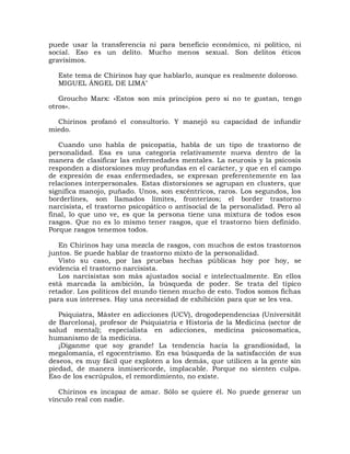 puede usar la transferencia ni para beneficio económico, ni político, ni
social. Eso es un delito. Mucho menos sexual. Son delitos éticos
gravísimos.

  Este tema de Chirinos hay que hablarlo, aunque es realmente doloroso.
  MIGUEL ÁNGEL DE LIMA"

   Groucho Marx: «Estos son mis principios pero si no te gustan, tengo
otros».

  Chirinos profanó el consultorio. Y manejó su capacidad de infundir
miedo.

   Cuando uno habla de psicopatía, habla de un tipo de trastorno de
personalidad. Esa es una categoría relativamente nueva dentro de la
manera de clasificar las enfermedades mentales. La neurosis y la psicosis
responden a distorsiones muy profundas en el carácter, y que en el campo
de expresión de esas enfermedades, se expresan preferentemente en las
relaciones interpersonales. Estas distorsiones se agrupan en clusters, que
significa manojo, puñado. Unos, son excéntricos, raros. Los segundos, los
borderlines, son llamados límites, fronterizos; el border trastorno
narcisista, el trastorno psicopático o antisocial de la personalidad. Pero al
final, lo que uno ve, es que la persona tiene una mixtura de todos esos
rasgos. Que no es lo mismo tener rasgos, que el trastorno bien definido.
Porque rasgos tenemos todos.

   En Chirinos hay una mezcla de rasgos, con muchos de estos trastornos
juntos. Se puede hablar de trastorno mixto de la personalidad.
   Visto su caso, por las pruebas hechas públicas hoy por hoy, se
evidencia el trastorno narcisista.
   Los narcisistas son más ajustados social e intelectualmente. En ellos
está marcada la ambición, la búsqueda de poder. Se trata del típico
retador. Los políticos del mundo tienen mucho de esto. Todos somos fichas
para sus intereses. Hay una necesidad de exhibición para que se les vea.

   Psiquiatra, Màster en adicciones (UCV), drogodependencias (Universität
de Barcelona), profesor de Psiquiatría e Historia de la Medicina (sector de
salud mental); especialista en adicciones, medicina psicosomatica,
humanismo de la medicina.
   ¡Díganme que soy grande! La tendencia hacia la grandiosidad, la
megalomanía, el egocentrismo. En esa búsqueda de la satisfacción de sus
deseos, es muy fácil que exploten a los demás, que utilicen a la gente sin
piedad, de manera inmisericorde, implacable. Porque no sienten culpa.
Eso de los escrúpulos, el remordimiento, no existe.

   Chirinos es incapaz de amar. Sólo se quiere él. No puede generar un
vínculo real con nadie.
 