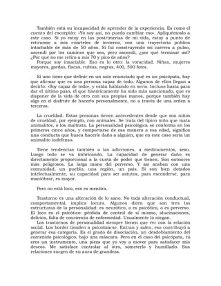 También está su incapacidad de aprender de la experiencia. Es como el
cuento del escorpión: «Yo soy así, no puedo cambiar eso». Apliquémoslo a
este caso. Si yo estoy en las postrimerías de mi vida, estoy a punto de
retirarme a mis cuarteles de invierno, con una trayectoria pública
intachable de más de 50 años. Si fui construyendo mi carrera a pulso,
ascendí por los caminos que sea, pero ascendí, ¿por qué terminar así?
¿Por qué no me retiro a mis 70 y pico de años?
   Porque soy insaciable. Eso es lo otro: la voracidad. Niñas, mujeres
mayores, gordas, flacas, rubias, negras, 400, 500 fotos.

   Si uno tiene que definir en un solo enunciado qué es un psicópata, hay
que afirmar que es una persona capaz de todo. Algunos de ellos llegan a
decirlo: «Soy capaz de todo», y están hablando en serio. Incluso hasta para
dar el último paso, el que históricamente ha sido más sancionado, que es
disponer de la vida de otro con sus propias manos, porque también hay
algo en el disfrute de hacerlo personalmente, no a través de una orden a
terceros.

   La crueldad. Estas personas tienen antecedentes desde que son niños
de crueldad, por ejemplo, con animales. Se trata del típico niño que mata
animalitos, o los maltrata. La personalidad psicológica se conforma en los
primeros cinco años, y comportarse de esa manera a esa edad, significa
una conducta que busca hacerle daño a alguien, que en este caso sería un
animalito indefenso.

   Tiene tendencias también a las adicciones, a medicamentos, sexo.
Luego todo se va imbricando. La capacidad de generar daño es
directamente proporcional a la cuota de poder que tienen. Son entonces
más peligrosos. La larga mano del perverso. Y así acaban con una
comunidad, un pueblo, una región, un país. Si son bien dotados
intelectualmente, su capacidad para ser astutos, para esconderse, para
maniobrar, es mayor.

  Pero no está loco, eso es mentira.

   Trastorno es una alteración de lo sano. No toda alteración conductual,
comportamental, implica locura. Algunos dicen que son tres las
estructuras de la personalidad: es neurótico, o es psicótico, o es perverso.
El loco es el psicótico: pérdida de control de sí mismo, alucinaciones,
delirios, falta de conciencia de enfermedad. Usualmente lo niegan.
   Los trastornos de personalidad siempre tienen que ver con la relación
social. Los border tienden a psicotizarse. Entran y salen, eso contribuyó a
generar esa categoría. Es el grado de disociación, un desdoblamiento del
contenido psicológico, bajo una máscara. Pero en el caso del psicópata, tú
eres un instrumento, una pieza que yo voy a mover para satisfacer mis
deseos. Me satisface controlar al otro, someterlo y humillarlo. Sus
relaciones surgen de su aura de grandeza.
 