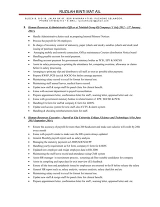 RUZILAH BINTI MAT AIL
B L O C K B , B - 2 - 1 8 , J A L A N B K 6 F , B D R K I N R A R A 4 7 1 8 0 . P U C H O N G S E L A N G O R .
P H O N E 0 1 7 6 0 5 2 1 7 2 • E - M A I L ; r u z i l a h m a t a i l @ g m a i l . c o m
3. Human Resources &Administrative Officer at Trinidad Group Of Company ( 1 July 2012 – 31st
January
2015 )
• Handle Administrative duties such as preparing Internal Memos/ Notices.
• Process the payroll for 30 employees
• In charge of inventory control of stationery, paper (check and stock), sundries (check and stock) and
issuing of purchase requisitions.
• Arranging mobile and network connection, Office maintenance Couriers distribution Notice board
• Handling payable account for rental payment.
• Handling account payment for government statutory bodies as PCB , EPF & SOCSO
• Assist in salary processing as printing the attendance list, computing overtime, allowance or claims
before in salary processing.
• Arranging to print pay slip and distribute to all staff as soon as possible after payment.
• Prepare KWSP, PCB (tax) & SOCSO list before arrange payment.
• Maintaining salary record in excel for format for internal use.
• Maintaining staff annual leaves, medical leaves record.
• Update new staff & resign staff for panel clinic for clinical benefit.
• Liaise with account department in payroll reconciliation.
• Prepare appointment letter, confirmation letter for staff , warning letter, appraisal letter and etc.
• Liaise with government statutory bodies in related matter of EPF, SOCSO & PCB.
• Handling EA form for staff & company E form for LHDN.
• Update card access system for new staff, also CCTV & alarm system
• Handling & checking reimbursement claim for staff.
4. Human Resources Executive – Payroll at City University College f Science and Technology ( 01st June
2015-September 2016 )
• Ensure the accuracy of payroll for more than 200 headcount and make sure salaries will credit by 28th
every month
• Liaise with payroll vendor to make sure the HR system always updated
• General Monthly payroll report such as salary analysis
• Managing the statutory payment as LHDN,SOCSO,EPF
• Handling yearly requirement as EA form, company E form for LHDN.
• Updated new employee and resign employee data in HR 2000
• Maintaining the staff leave record and attendance using CMS system
• Assist HR manager in recruitment process , screening ad filter suitable candidates for company
• Assist in compiling and input data for exit interview (EI) feedback
• Ensure all the item and peripherals issued to employees are returned to the R before release the salary
• General HR report such as, salary analysis, variance analysis, salary checklist and etc
• Maintaining salary record in excel for format for internal use.
• Update new staff & resign staff for panel clinic for clinical benefit.
• Prepare appointment letter, confirmation letter for staff , warning letter, appraisal letter and etc.
 