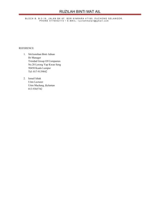 RUZILAH BINTI MAT AIL
B L O C K B , B - 2 - 1 8 , J A L A N B K 6 F , B D R K I N R A R A 4 7 1 8 0 . P U C H O N G S E L A N G O R .
P H O N E 0 1 7 6 0 5 2 1 7 2 • E - M A I L ; r u z i l a h m a t a i l @ g m a i l . c o m
REFERENCE
1. SitiAsmihan Binti Adnan
Hr Manager
Trinidad Group Of Companies
No.20 Lorong Yap Kwan Seng
50450 Kuala Lumpur
Tel: 017-9139842
2. Ismail Ishak
Uitm Lecturer
Uitm Machang ,Kelantan
013-9365742
 