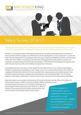 Our specialist knowledge of Accountancy recruitment across the regions has enabled us to compile an
informed salary guide which is designed to assist you in the recruitment and retention of your staff.
The last 12 months have seen continued improvements in employer attitudes toward investment in
their business and their people as confidence has remained. Appetite to hire is significant, in particular
within finance departments as employers seek new ways to elevate profitability and drive commerciality
within their firms. Within most sectors, the business world appears to be focussed on growth and
expansion, allocating resource to kick start new projects. This had led to new headcount opportunities
within finance teams as well as the traditional replacement of leavers.
Job seekers are also more active in their search for new opportunities. The number of job seekers
already in employment and seeking a new “career move” has increased dramatically. The market of
supply and demand has become far more consistent with a growing economy and employers have
found themselves having to compete more than before to secure the best talent. The timeframe
between a job seeker entering the market and securing a new position has shortened considerably.
Most job seekers are now back in the position of having more than one job offer on the table and
this has had a knock on effect with salaries offered. We are witnessing much
stronger forward movement in remuneration packages and
bonus opportunities are having more influence on decision
making. Occurrences of counter offer are becoming more
common place as Employers seek to retain talent.
© 2016 MacKenzie King | MacKenzie King is the trading name of MK Professional Recruitment Solutions Limited company number 7699033
Salary Survey 2016/17
Variations based on
industry sector, size of
organisation and location
exist and for a more
accurate benchmark, please
do not hesitate to contact
us on 01277 424500 for a
confidential discussion.
 