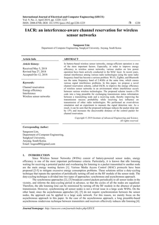 International Journal of Electrical and Computer Engineering (IJECE)
Vol. 9, No. 2, April 2019, pp. 1220~1225
ISSN: 2088-8708, DOI: 10.11591/ijece.v9i2.pp1220-1225  1220
Journal homepage: http://iaescore.com/journals/index.php/IJECE
IACR: an interference-aware channel reservation for wireless
sensor networks
Sangsoon Lim
Department of Computer Engineering, Sungkyul University, Anyang, South Korea
Article Info ABSTRACT
Article history:
Received May 5, 2018
Revised Sep 27, 2018
Accepted Oct 12, 2018
In battery-based wireless sensor networks, energy-efficient operation is one
of the most important factors. Especially, in order to improve energy
efficiency in wireless sensor networks, various studies on low power
operation have been actively conducted in the MAC layer. In recent years,
mutual interference among various radio technologies using the same radio
frequency band has become a serious problem. Wi-Fi, ZigBee, and Bluetooth
use the same frequency band of 2.4GHz at the same time, which causes
various signal interference problems. In this paper, we propose a novel
channel reservation scheme, called IACR, to improve the energy efficiency
of wireless sensor networks in an environment where interference occurs
between various wireless technologies. The proposed scheme inserts a PN
code into a long preamble for exchanging transmission status information
between a transmitting node and a receiving node, thereby improving the
transmission success probability while receiving less influence on
transmission of other radio technologies. We performed an event-driven
simulation and an experiment to measure the signal detection rate. As a
result, it can be seen that the proposed technique reduces the packet drop rate
by 15% and increases the discoverable distance of the control packet for
channel reservation.
Keywords:
Channel reservation
Energy efficiency
Interference
Wireless sensor networks
Copyright © 2019 Institute of Advanced Engineering and Science.
All rights reserved.
Corresponding Author:
Sangsoon Lim,
Department of Computer Engineering,
Sungkyul University,
Anyang, South Korea.
Email: lssgood80@gmail.com
1. INTRODUCTION
Since Wireless Sensor Networks (WSNs) consist of battery-powered sensor nodes, energy
efficiency is one of the most important performance criteria. Particularly, it is known that idle listening
waiting for receiving a potential packet and overhearing for listening to a packet transmitted to another node
are the main energy wasting factors [1]. Various Media Access Control (MAC) protocols have been
proposed [2-5] to mitigate excessive energy consumption problems. These solutions utilize a duty-cycling
technique that repeats the operation of periodically turning off and on the RF module of the sensor node. The
duty-cycling technique is divided into two types of approaches: synchronous and asynchronous approach.
The synchronous approaches [2], [3] broadcast control packets periodically to all sensor nodes in the
vicinity, and informs the duty-cycling period in advance, so that the cycles of all the nodes are equalized.
Therefore, the idle listening time can be minimized by turning off the RF module in the absence of packet
transmission. However, synchronizing all sensor nodes is not a trivial issue in a large scale WSNs. On the
other hand, since the asynchronous approches [4], [5] do not require synchronization between the sensor
nodes, the approach can be applied to a large scale network. For this reason, we mainly focus on the
asynchronous approach in this paper. In the case of the asynchronous approach, a long preamble-based
asynchronous rendezvous technique between transmitters and receivers effectively reduces idle listening [4].
 