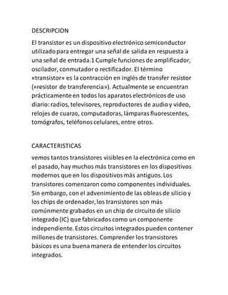 DESCRIPCION
El transistor es un dispositivo electrónico semiconductor
utilizadopara entregar una señal de salida en respuesta a
una señal de entrada.1 Cumple funciones de amplificador,
oscilador, conmutadoro rectificador. El término
«transistor» es la contracción en inglés de transfer resistor
(«resistor de transferencia»). Actualmente se encuentran
prácticamente en todos los aparatoselectrónicosde uso
diario:radios, televisores, reproductores de audioy video,
relojes de cuarzo, computadoras, lámparasfluorescentes,
tomógrafos, teléfonoscelulares, entre otros.
CARACTERISTICAS
vemos tantos transistores visibles en la electrónica como en
el pasado, hay muchos más transistores en los dispositivos
modernos que en los dispositivosmás antiguos. Los
transistores comenzaron como componentes individuales.
Sin embargo, con el advenimientode las obleasde silicio y
los chips de ordenador,los transistores son más
comúnmente grabados en un chip de circuito de silicio
integrado (IC) que fabricados como un componente
independiente.Estos circuitos integradospueden contener
millones de transistores. Comprender los transistores
básicos es una buenamanera de entender los circuitos
integrados.
 