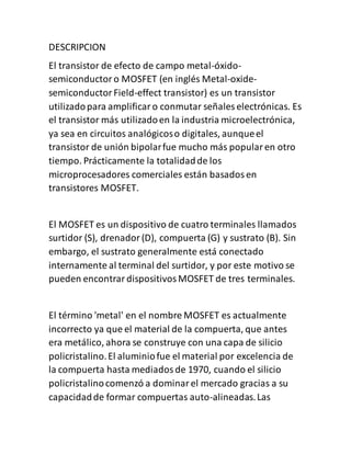 DESCRIPCION
El transistor de efecto de campo metal-óxido-
semiconductoro MOSFET (en inglés Metal-oxide-
semiconductorField-effect transistor) es un transistor
utilizadopara amplificaro conmutar señales electrónicas. Es
el transistor más utilizadoen la industria microelectrónica,
ya sea en circuitos analógicoso digitales, aunqueel
transistor de unión bipolarfue mucho más popularen otro
tiempo. Prácticamente la totalidadde los
microprocesadores comerciales están basadosen
transistores MOSFET.
El MOSFET es un dispositivo de cuatro terminales llamados
surtidor (S), drenador(D), compuerta (G) y sustrato (B). Sin
embargo, el sustrato generalmente está conectado
internamente al terminal del surtidor, y por este motivo se
pueden encontrardispositivosMOSFET de tres terminales.
El término 'metal' en el nombre MOSFET es actualmente
incorrecto ya que el material de la compuerta, que antes
era metálico, ahora se construye con una capa de silicio
policristalino.El aluminiofue el material por excelencia de
la compuerta hasta mediadosde 1970, cuando el silicio
policristalinocomenzó a dominarel mercado gracias a su
capacidadde formar compuertas auto-alineadas.Las
 