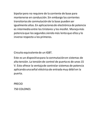 bipolarpero no requiere de la corriente de base para
mantenerse en conducción.Sin embargo las corrientes
transitoriasde conmutaciónde la base pueden ser
igualmente altas. En aplicacionesde electrónica de potencia
es intermedio entre los tiristores y los mosfet. Manejamás
potenciaque los segundos siendo más lento que ellosy lo
inverso respecto a los primeros.
Circuito equivalentede un IGBT.
Este es un dispositivopara la conmutaciónen sistemas de
alta tensión. La tensión de control de puerta es de unos 15
V. Esto ofrece la ventajade controlar sistemas de potencia
aplicandounaseñal eléctrica de entrada muy débil en la
puerta.
PRECIO
750 COLONES
 