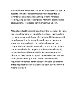 electrodos rodeadosde vacío en un tubo de cristal, con un
aspecto similaral de laslámparasincandescentes. El
invento fue desarrolladoen 1904 por John Ambrose
Fleming, empleadode la empresa Marconi, basándoseen
observaciones realizadaspor ThomasAlva Edison.
Al igual que las lámparasincandescentes, los tubos de vacío
tienen un filamento(el cátodo) a través del cual circula la
corriente, calentándolo porefecto Joule. El filamento está
tratado con óxido de bario, de modo que al calentarse
emite electrones al vacío circundantelos cuales son
conducidoselectrostáticamente hacia una placa, curvada
por un muelle doble, cargada positivamente(el ánodo),
produciéndoseasí la conducción. Evidentemente,si el
cátodo no se calienta,no podrá ceder electrones. Por esa
razón, los circuitos que utilizabanválvulasde vacío
requerían un tiempo para que las válvulasse calentaran
antes de poder funcionary lasválvulasse quemabancon
mucha facilidad.
 